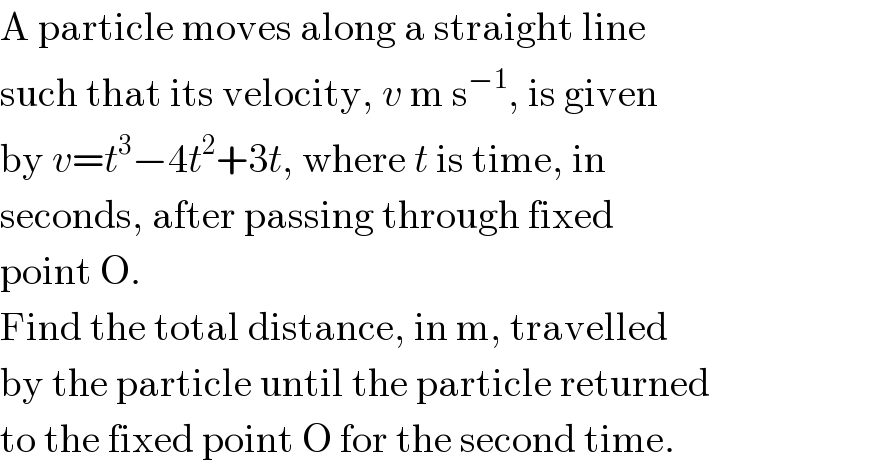 A particle moves along a straight line   such that its velocity, v m s^(−1) , is given  by v=t^3 −4t^2 +3t, where t is time, in   seconds, after passing through fixed  point O.  Find the total distance, in m, travelled  by the particle until the particle returned  to the fixed point O for the second time.  