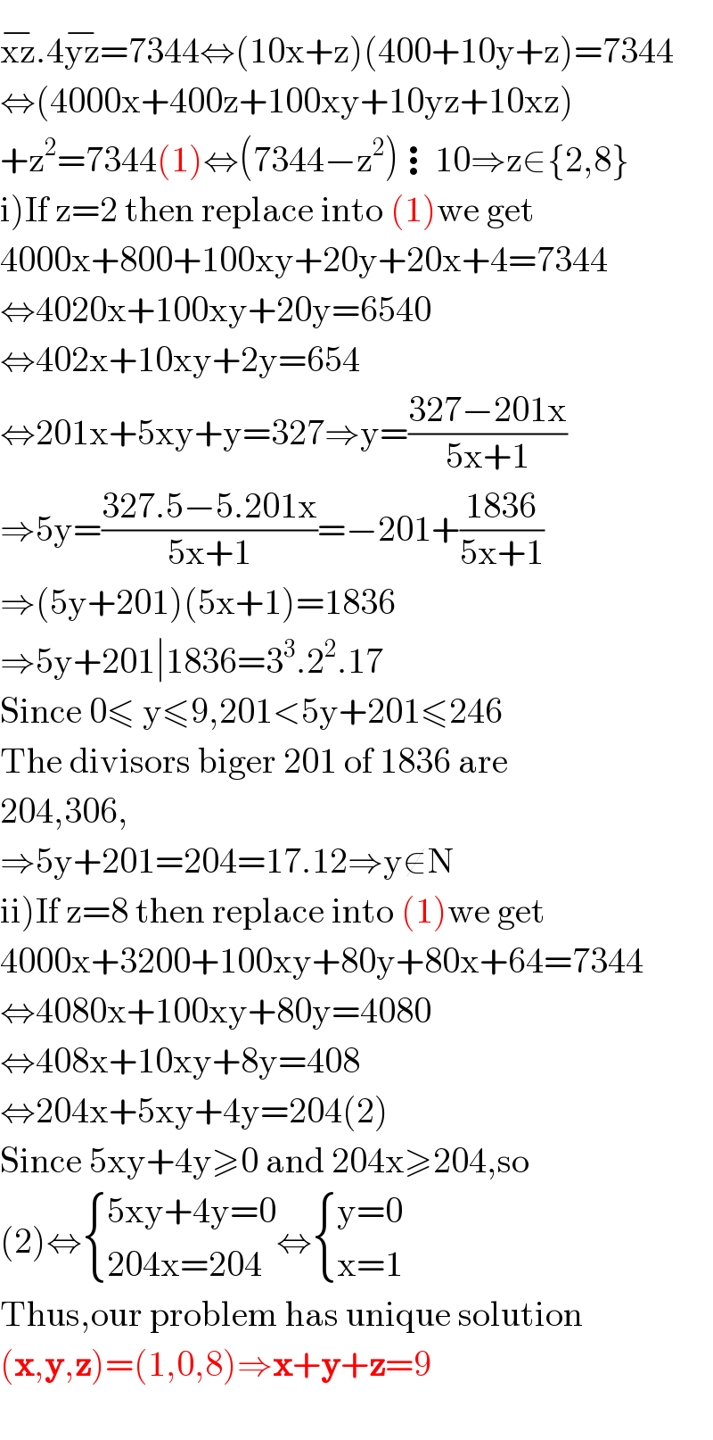 xz^(−) .4yz^(−) =7344⇔(10x+z)(400+10y+z)=7344  ⇔(4000x+400z+100xy+10yz+10xz)  +z^2 =7344(1)⇔(7344−z^2 )⋮10⇒z∈{2,8}  i)If z=2 then replace into (1)we get  4000x+800+100xy+20y+20x+4=7344  ⇔4020x+100xy+20y=6540  ⇔402x+10xy+2y=654  ⇔201x+5xy+y=327⇒y=((327−201x)/(5x+1))  ⇒5y=((327.5−5.201x)/(5x+1))=−201+((1836)/(5x+1))  ⇒(5y+201)(5x+1)=1836  ⇒5y+201∣1836=3^3 .2^2 .17  Since 0≤ y≤9,201<5y+201≤246  The divisors biger 201 of 1836 are  204,306,  ⇒5y+201=204=17.12⇒y∉N  ii)If z=8 then replace into (1)we get  4000x+3200+100xy+80y+80x+64=7344  ⇔4080x+100xy+80y=4080  ⇔408x+10xy+8y=408  ⇔204x+5xy+4y=204(2)  Since 5xy+4y≥0 and 204x≥204,so  (2)⇔ { ((5xy+4y=0)),((204x=204)) :}⇔ { ((y=0)),((x=1)) :}  Thus,our problem has unique solution  (x,y,z)=(1,0,8)⇒x+y+z=9    