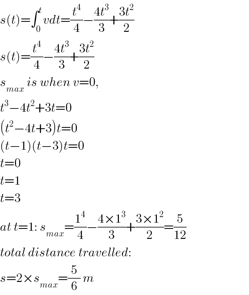 s(t)=∫_0 ^t vdt=(t^4 /4)−((4t^3 )/3)+((3t^2 )/2)  s(t)=(t^4 /4)−((4t^3 )/3)+((3t^2 )/2)  s_(max)  is when v=0,  t^3 −4t^2 +3t=0  (t^2 −4t+3)t=0  (t−1)(t−3)t=0  t=0  t=1  t=3  at t=1: s_(max) =(1^4 /4)−((4×1^3 )/3)+((3×1^2 )/2)=(5/(12))  total distance travelled:  s=2×s_(max) =(5/6) m  