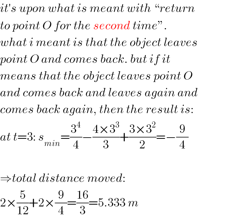 it′s upon what is meant with “return  to point O for the second time”.  what i meant is that the object leaves  point O and comes back. but if it  means that the object leaves point O  and comes back and leaves again and  comes back again, then the result is:  at t=3: s_(min) =(3^4 /4)−((4×3^3 )/3)+((3×3^2 )/2)=−(9/4)    ⇒total distance moved:  2×(5/(12))+2×(9/4)=((16)/3)=5.333 m  