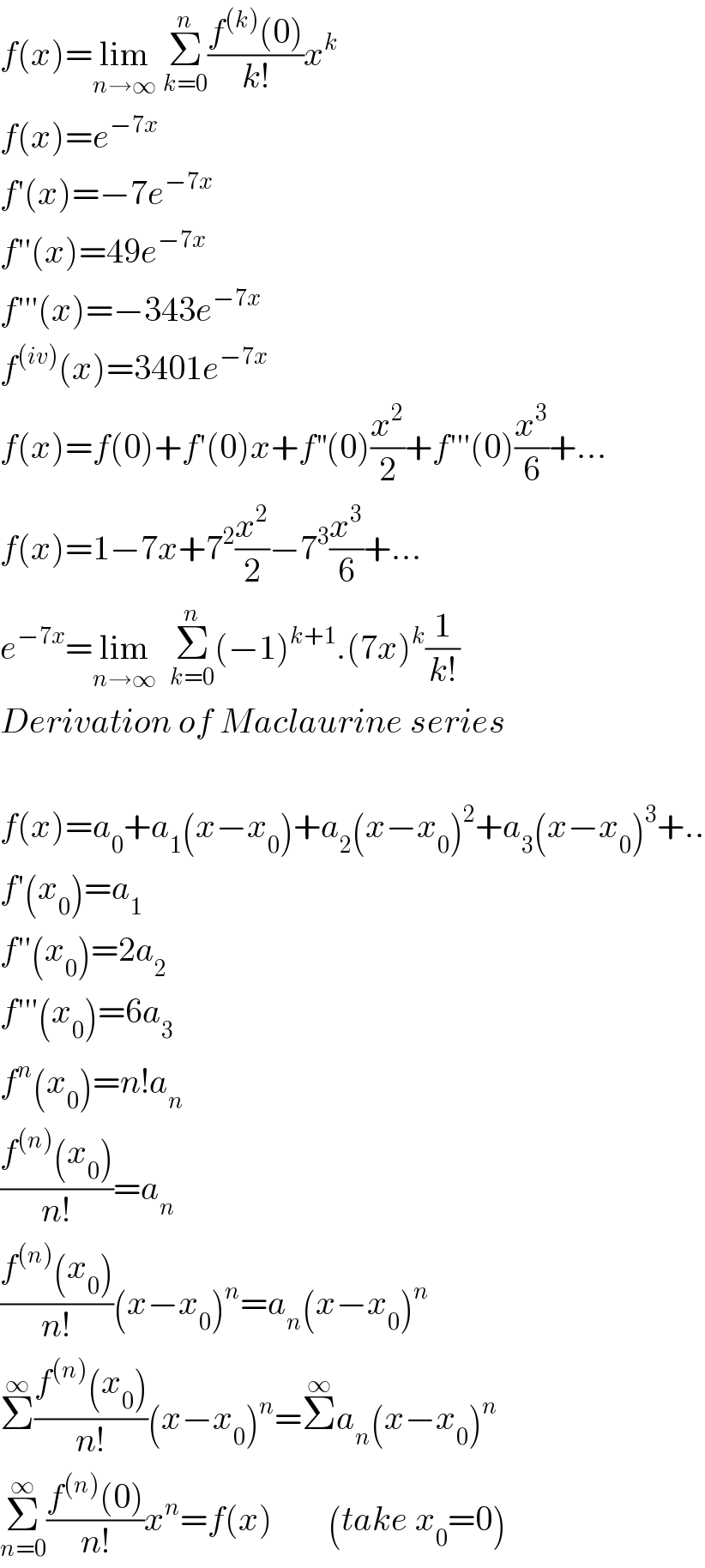 f(x)=lim_(n→∞)  Σ_(k=0) ^n ((f^((k)) (0))/(k!))x^k   f(x)=e^(−7x)   f′(x)=−7e^(−7x)   f′′(x)=49e^(−7x)   f′′′(x)=−343e^(−7x)   f^((iv)) (x)=3401e^(−7x)   f(x)=f(0)+f′(0)x+f^(′′) (0)(x^2 /2)+f′′′(0)(x^3 /6)+...  f(x)=1−7x+7^2 (x^2 /2)−7^3 (x^3 /6)+...  e^(−7x) =lim_(n→∞)   Σ_(k=0) ^n (−1)^(k+1) .(7x)^k (1/(k!))  Derivation of Maclaurine series    f(x)=a_0 +a_1 (x−x_0 )+a_2 (x−x_0 )^2 +a_3 (x−x_0 )^3 +..  f′(x_0 )=a_1   f′′(x_0 )=2a_2   f′′′(x_0 )=6a_3   f^n (x_0 )=n!a_n   ((f^((n)) (x_0 ))/(n!))=a_n   ((f^((n)) (x_0 ))/(n!))(x−x_0 )^n =a_n (x−x_0 )^n   Σ^∞ ((f^((n)) (x_0 ))/(n!))(x−x_0 )^n =Σ^∞ a_n (x−x_0 )^n   Σ_(n=0) ^∞ ((f^((n)) (0))/(n!))x^n =f(x)        (take x_0 =0)  