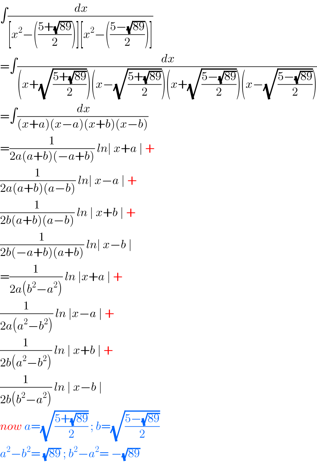 ∫(( dx)/([x^2 −(((5+(√(89)))/2))][x^2 −(((5−(√(89)))/2))]))  =∫(( dx)/((x+(√((5+(√(89)))/2)))(x−(√((5+(√(89)))/2)))(x+(√((5−(√(89)))/2)))(x−(√((5−(√(89)))/2)))))  =∫(( dx)/((x+a)(x−a)(x+b)(x−b)))  =(1/(2a(a+b)(−a+b))) ln∣ x+a ∣ +  (1/(2a(a+b)(a−b))) ln∣ x−a ∣ +  (1/(2b(a+b)(a−b))) ln ∣ x+b ∣ +  (1/(2b(−a+b)(a+b))) ln∣ x−b ∣  =(1/(2a(b^2 −a^2 ))) ln ∣x+a ∣ +  (1/(2a(a^2 −b^2 ))) ln ∣x−a ∣ +  (1/(2b(a^2 −b^2 ))) ln ∣ x+b ∣ +  (1/(2b(b^2 −a^2 ))) ln ∣ x−b ∣  now a=(√((5+(√(89)))/2)) ; b=(√((5−(√(89)))/2))  a^2 −b^2 = (√(89)) ; b^2 −a^2 = −(√(89))  