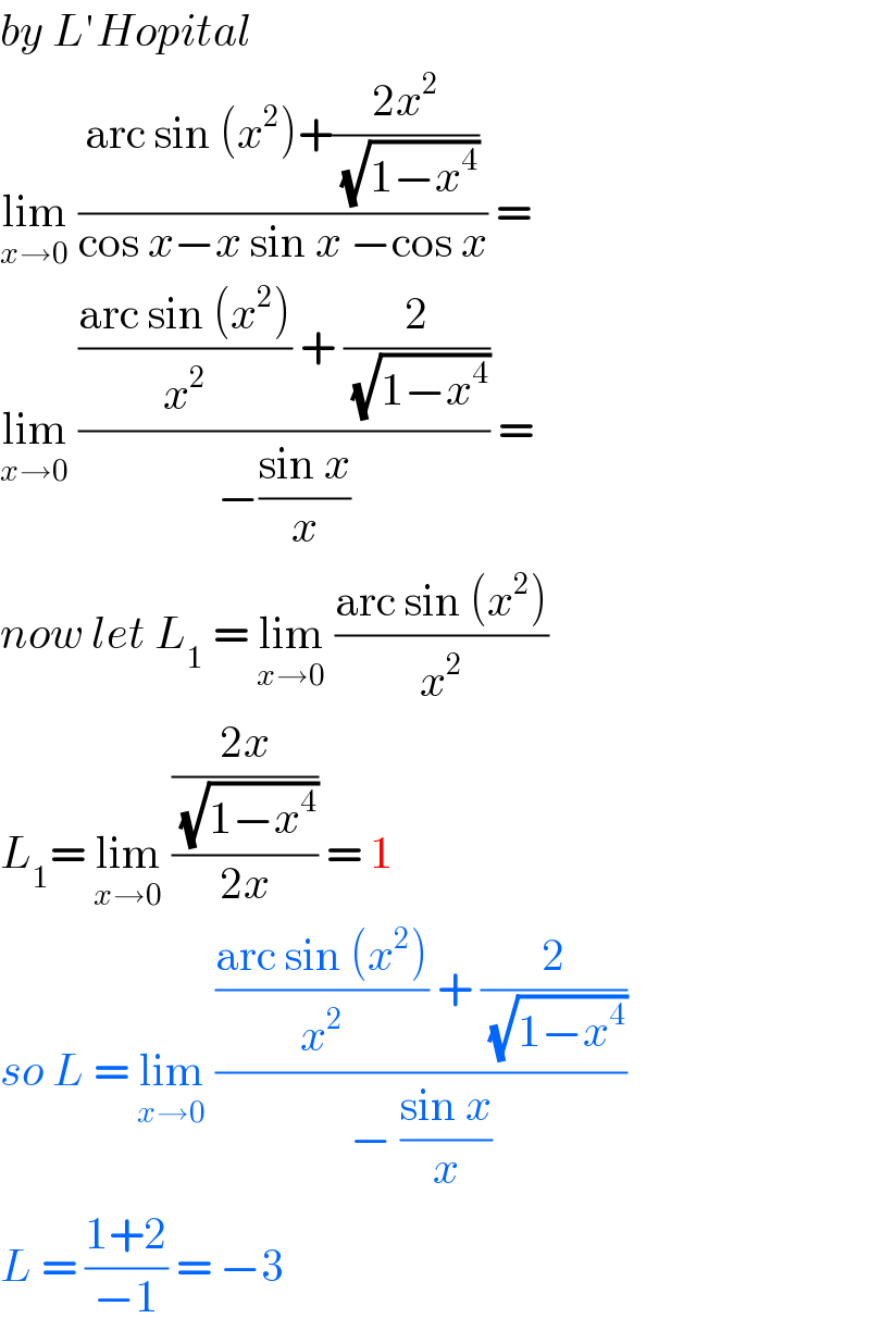 by L′Hopital  lim_(x→0)  ((arc sin (x^2 )+((2x^2 )/( (√(1−x^4 )))))/(cos x−x sin x −cos x)) =  lim_(x→0)  ((((arc sin (x^2 ))/x^2 ) + (2/( (√(1−x^4 )))))/(−((sin x)/x))) =  now let L_1  = lim_(x→0)  ((arc sin (x^2 ))/x^2 )  L_1 = lim_(x→0)  (((2x)/( (√(1−x^4 ))))/(2x)) = 1  so L = lim_(x→0)  ((((arc sin (x^2 ))/x^2 ) + (2/( (√(1−x^4 )))))/(− ((sin x)/x)))  L = ((1+2)/(−1)) = −3  
