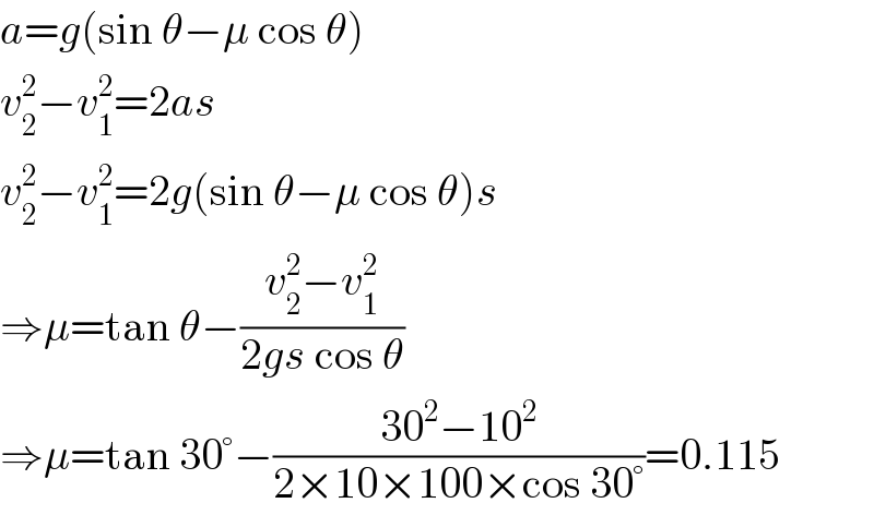 a=g(sin θ−μ cos θ)  v_2 ^2 −v_1 ^2 =2as  v_2 ^2 −v_1 ^2 =2g(sin θ−μ cos θ)s  ⇒μ=tan θ−((v_2 ^2 −v_1 ^2 )/(2gs cos θ))  ⇒μ=tan 30°−((30^2 −10^2 )/(2×10×100×cos 30°))=0.115  
