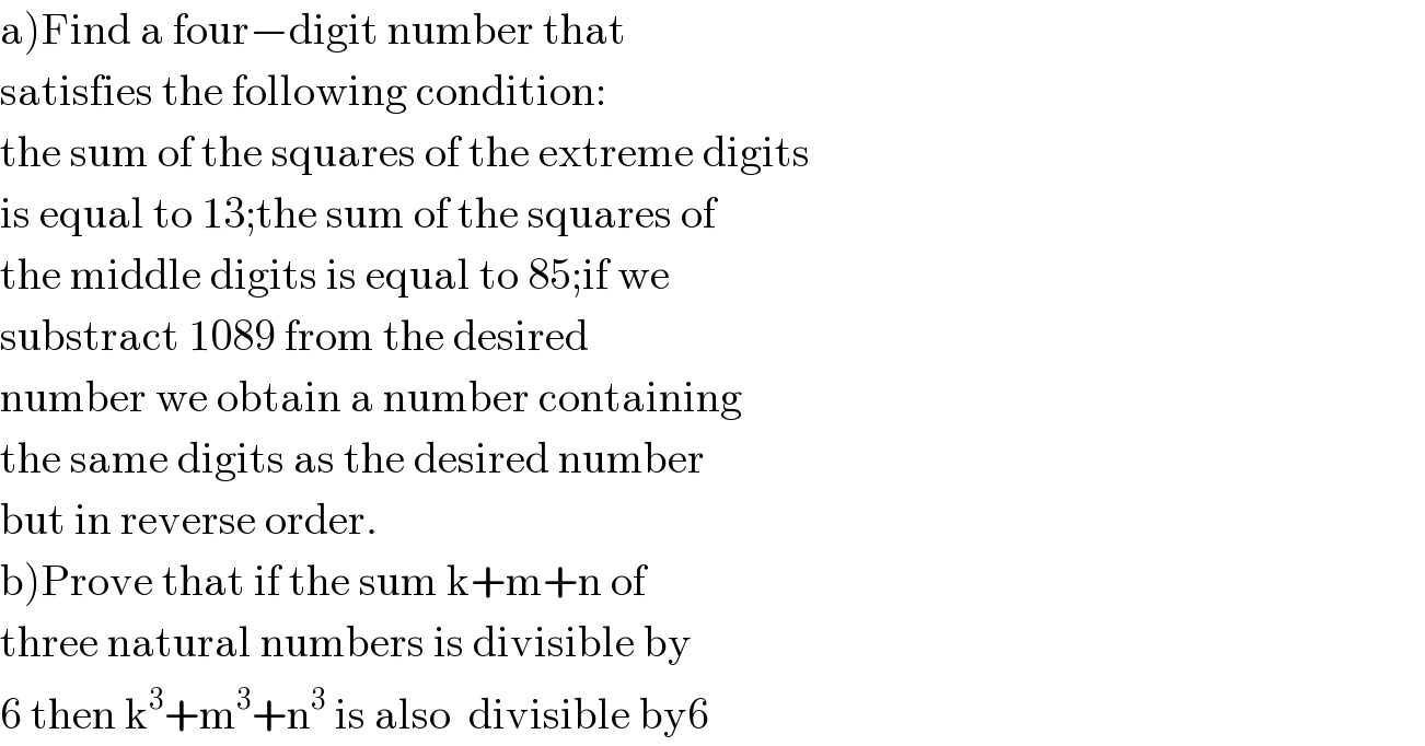 a)Find a four−digit number that  satisfies the following condition:  the sum of the squares of the extreme digits  is equal to 13;the sum of the squares of  the middle digits is equal to 85;if we  substract 1089 from the desired  number we obtain a number containing  the same digits as the desired number  but in reverse order.  b)Prove that if the sum k+m+n of   three natural numbers is divisible by   6 then k^3 +m^3 +n^3  is also  divisible by6  