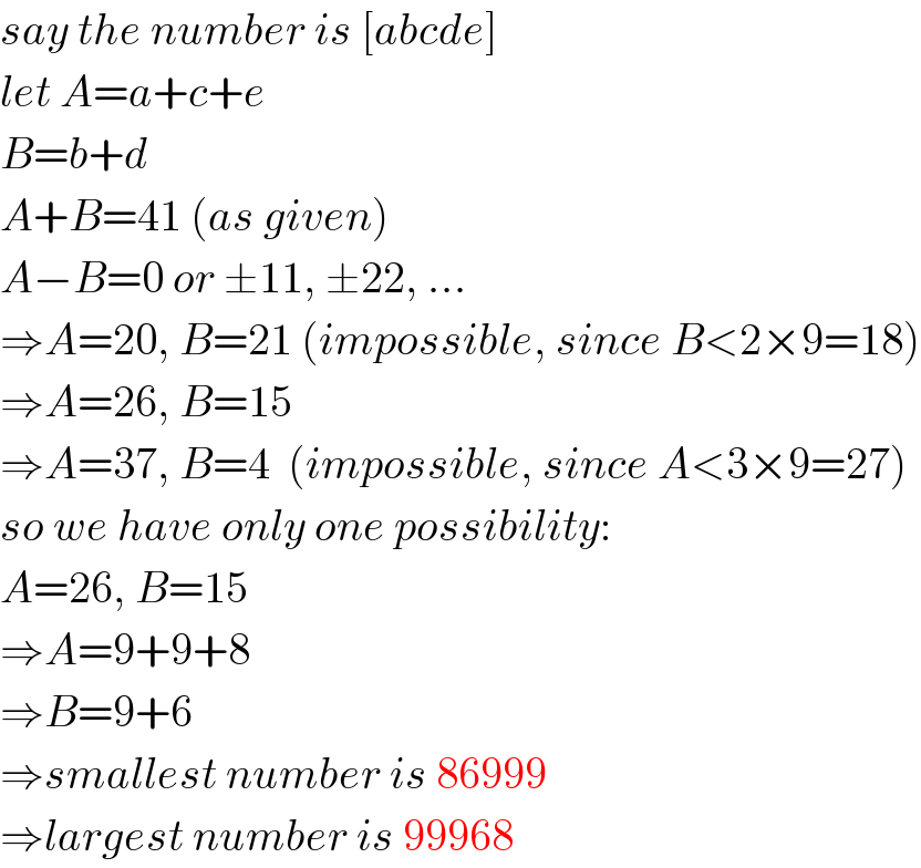 say the number is [abcde]  let A=a+c+e  B=b+d  A+B=41 (as given)  A−B=0 or ±11, ±22, ...  ⇒A=20, B=21 (impossible, since B<2×9=18)  ⇒A=26, B=15  ⇒A=37, B=4  (impossible, since A<3×9=27)  so we have only one possibility:  A=26, B=15  ⇒A=9+9+8  ⇒B=9+6  ⇒smallest number is 86999  ⇒largest number is 99968  