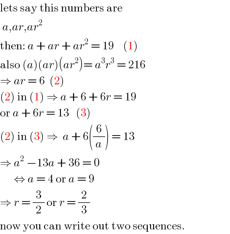 lets say this numbers are    a,ar,ar^2   then: a + ar + ar^2  = 19    (1)  also (a)(ar)(ar^2 )= a^3 r^3  = 216  ⇒ ar = 6  (2)  (2) in (1) ⇒ a + 6 + 6r = 19  or a + 6r = 13   (3)  (2) in (3) ⇒  a + 6((6/a)) = 13  ⇒ a^2  −13a + 36 = 0         ⇔ a = 4 or a = 9  ⇒ r = (3/2) or r = (2/3)  now you can write out two sequences.  