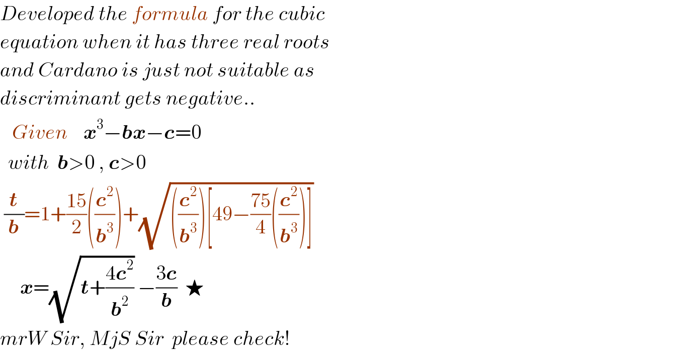 Developed the formula for the cubic  equation when it has three real roots  and Cardano is just not suitable as  discriminant gets negative..     Given    x^3 −bx−c=0    with  b>0 , c>0   (t/b)=1+((15)/2)((c^2 /b^3 ))+(√(((c^2 /b^3 ))[49−((75)/4)((c^2 /b^3 ))]))       x=(√(t+((4c^2 )/b^2 ))) −((3c)/b)  ★  mrW Sir, MjS Sir  please check!  