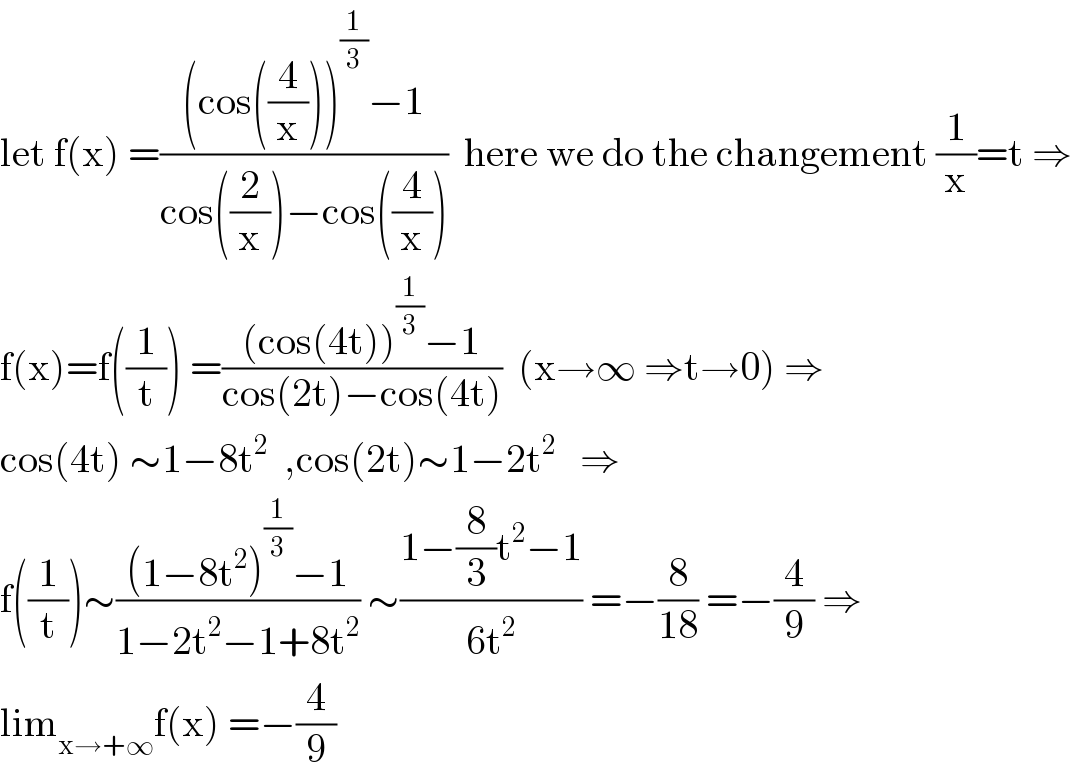 let f(x) =(((cos((4/x)))^(1/3) −1)/(cos((2/x))−cos((4/x))))  here we do the changement (1/x)=t ⇒  f(x)=f((1/t)) =(((cos(4t))^(1/3) −1)/(cos(2t)−cos(4t)))  (x→∞ ⇒t→0) ⇒  cos(4t) ∼1−8t^2   ,cos(2t)∼1−2t^2    ⇒  f((1/t))∼(((1−8t^2 )^(1/3) −1)/(1−2t^2 −1+8t^2 )) ∼((1−(8/3)t^2 −1)/(6t^2 )) =−(8/(18)) =−(4/9) ⇒  lim_(x→+∞) f(x) =−(4/9)  