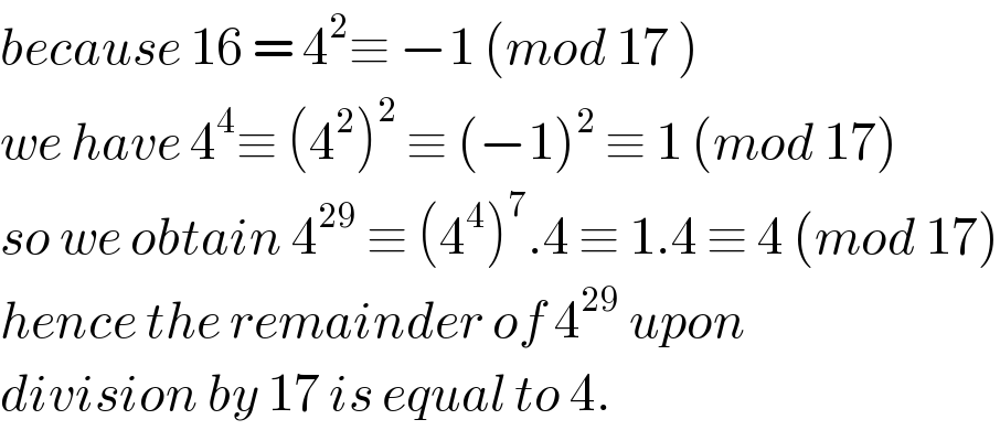 because 16 = 4^2 ≡ −1 (mod 17 )  we have 4^4 ≡ (4^2 )^2  ≡ (−1)^2  ≡ 1 (mod 17)  so we obtain 4^(29)  ≡ (4^4 )^7 .4 ≡ 1.4 ≡ 4 (mod 17)  hence the remainder of 4^(29)  upon   division by 17 is equal to 4.  