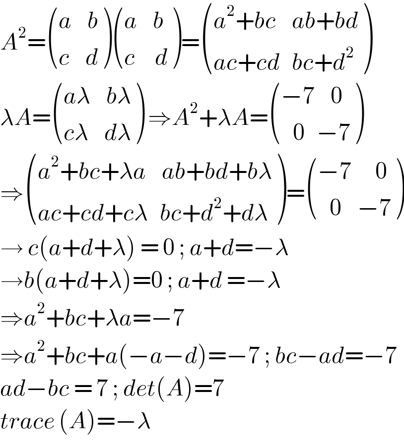 A^2 = (((a    b)),((c    d)) ) (((a    b)),((c     d)) )= (((a^2 +bc    ab+bd)),((ac+cd   bc+d^2 )) )  λA= (((aλ    bλ)),((cλ    dλ)) ) ⇒A^2 +λA= (((−7    0)),((   0   −7)) )  ⇒ (((a^2 +bc+λa    ab+bd+bλ)),((ac+cd+cλ   bc+d^2 +dλ)) )= (((−7      0)),((   0    −7)) )  → c(a+d+λ) = 0 ; a+d=−λ  →b(a+d+λ)=0 ; a+d =−λ  ⇒a^2 +bc+λa=−7  ⇒a^2 +bc+a(−a−d)=−7 ; bc−ad=−7  ad−bc = 7 ; det(A)=7  trace (A)=−λ  