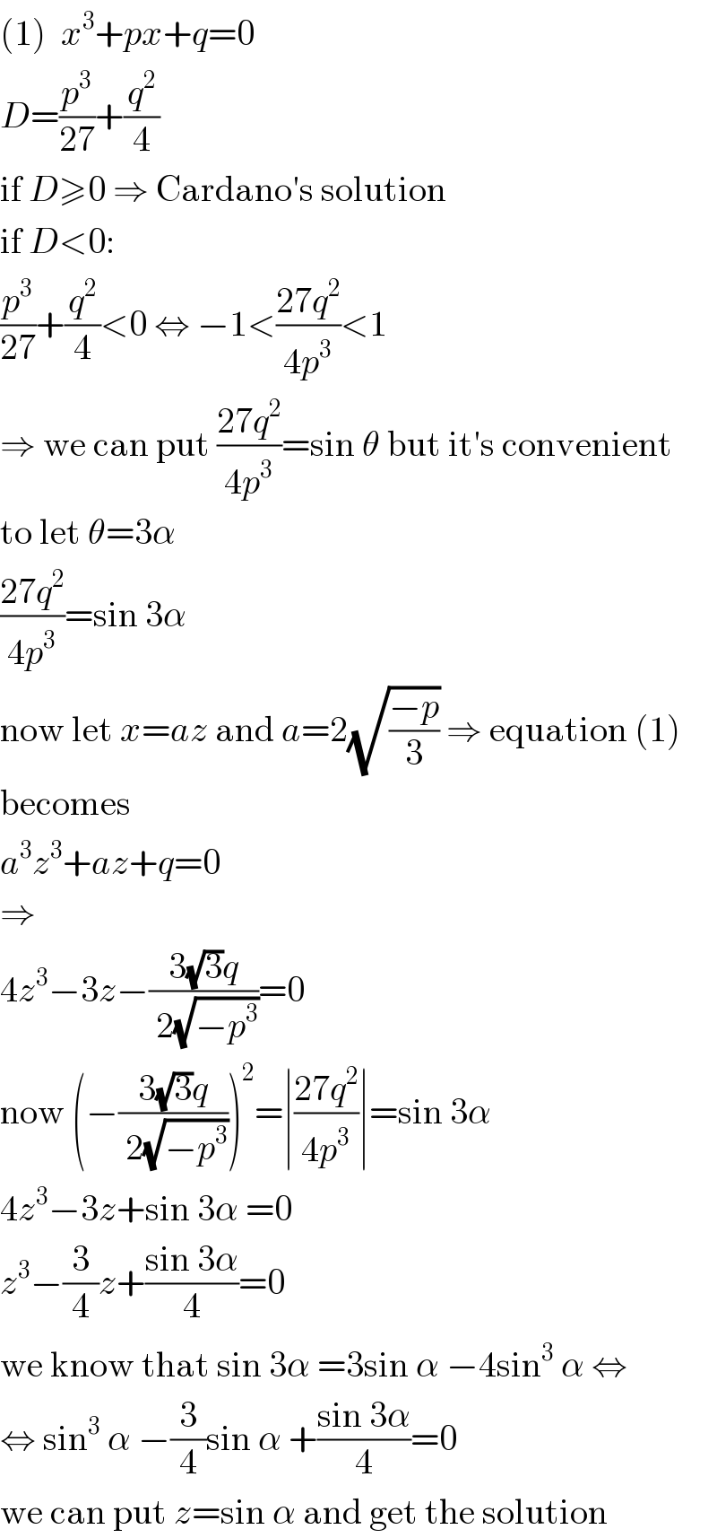 (1)  x^3 +px+q=0  D=(p^3 /(27))+(q^2 /4)  if D≥0 ⇒ Cardano′s solution  if D<0:  (p^3 /(27))+(q^2 /4)<0 ⇔ −1<((27q^2 )/(4p^3 ))<1  ⇒ we can put ((27q^2 )/(4p^3 ))=sin θ but it′s convenient  to let θ=3α  ((27q^2 )/(4p^3 ))=sin 3α  now let x=az and a=2(√((−p)/3)) ⇒ equation (1)  becomes  a^3 z^3 +az+q=0  ⇒  4z^3 −3z−((3(√3)q)/( 2(√(−p^3 ))))=0  now (−((3(√3)q)/( 2(√(−p^3 )))))^2 =∣((27q^2 )/(4p^3 ))∣=sin 3α  4z^3 −3z+sin 3α =0  z^3 −(3/4)z+((sin 3α)/4)=0  we know that sin 3α =3sin α −4sin^3  α ⇔  ⇔ sin^3  α −(3/4)sin α +((sin 3α)/4)=0  we can put z=sin α and get the solution  