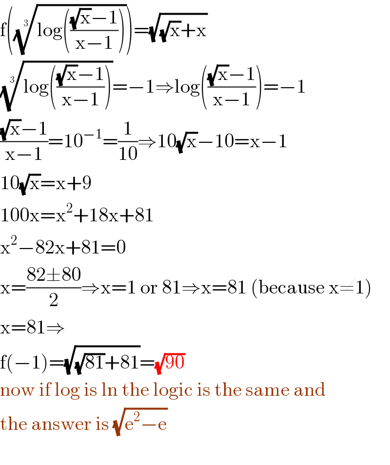 f(((log((((√x)−1)/(x−1)))))^(1/3) )=(√((√x)+x))  ((log((((√x)−1)/(x−1)))))^(1/3) =−1⇒log((((√x)−1)/(x−1)))=−1  (((√x)−1)/(x−1))=10^(−1) =(1/(10))⇒10(√x)−10=x−1  10(√x)=x+9  100x=x^2 +18x+81  x^2 −82x+81=0  x=((82±80)/2)⇒x=1 or 81⇒x=81 (because x≠1)  x=81⇒  f(−1)=(√((√(81))+81))=(√(90))  now if log is ln the logic is the same and  the answer is (√(e^2 −e))    