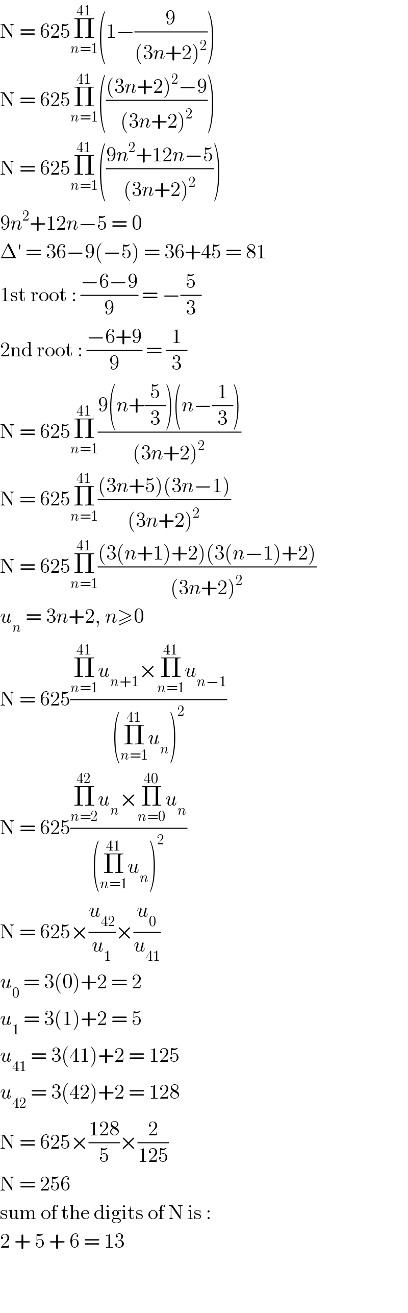 N = 625Π_(n=1) ^(41) (1−(9/((3n+2)^2 )))  N = 625Π_(n=1) ^(41) ((((3n+2)^2 −9)/((3n+2)^2 )))  N = 625Π_(n=1) ^(41) (((9n^2 +12n−5)/((3n+2)^2 )))  9n^2 +12n−5 = 0  Δ′ = 36−9(−5) = 36+45 = 81  1st root : ((−6−9)/9) = −(5/3)  2nd root : ((−6+9)/9) = (1/3)  N = 625Π_(n=1) ^(41) ((9(n+(5/3))(n−(1/3)))/((3n+2)^2 ))  N = 625Π_(n=1) ^(41) (((3n+5)(3n−1))/((3n+2)^2 ))  N = 625Π_(n=1) ^(41) (((3(n+1)+2)(3(n−1)+2))/((3n+2)^2 ))  u_n  = 3n+2, n≥0  N = 625((Π_(n=1) ^(41) u_(n+1) ×Π_(n=1) ^(41) u_(n−1) )/((Π_(n=1) ^(41) u_n )^2 ))  N = 625((Π_(n=2) ^(42) u_n ×Π_(n=0) ^(40) u_n )/((Π_(n=1) ^(41) u_n )^2 ))  N = 625×(u_(42) /u_1 )×(u_0 /u_(41) )  u_0  = 3(0)+2 = 2  u_1  = 3(1)+2 = 5  u_(41)  = 3(41)+2 = 125  u_(42)  = 3(42)+2 = 128  N = 625×((128)/5)×(2/(125))  N = 256  sum of the digits of N is :  2 + 5 + 6 = 13      