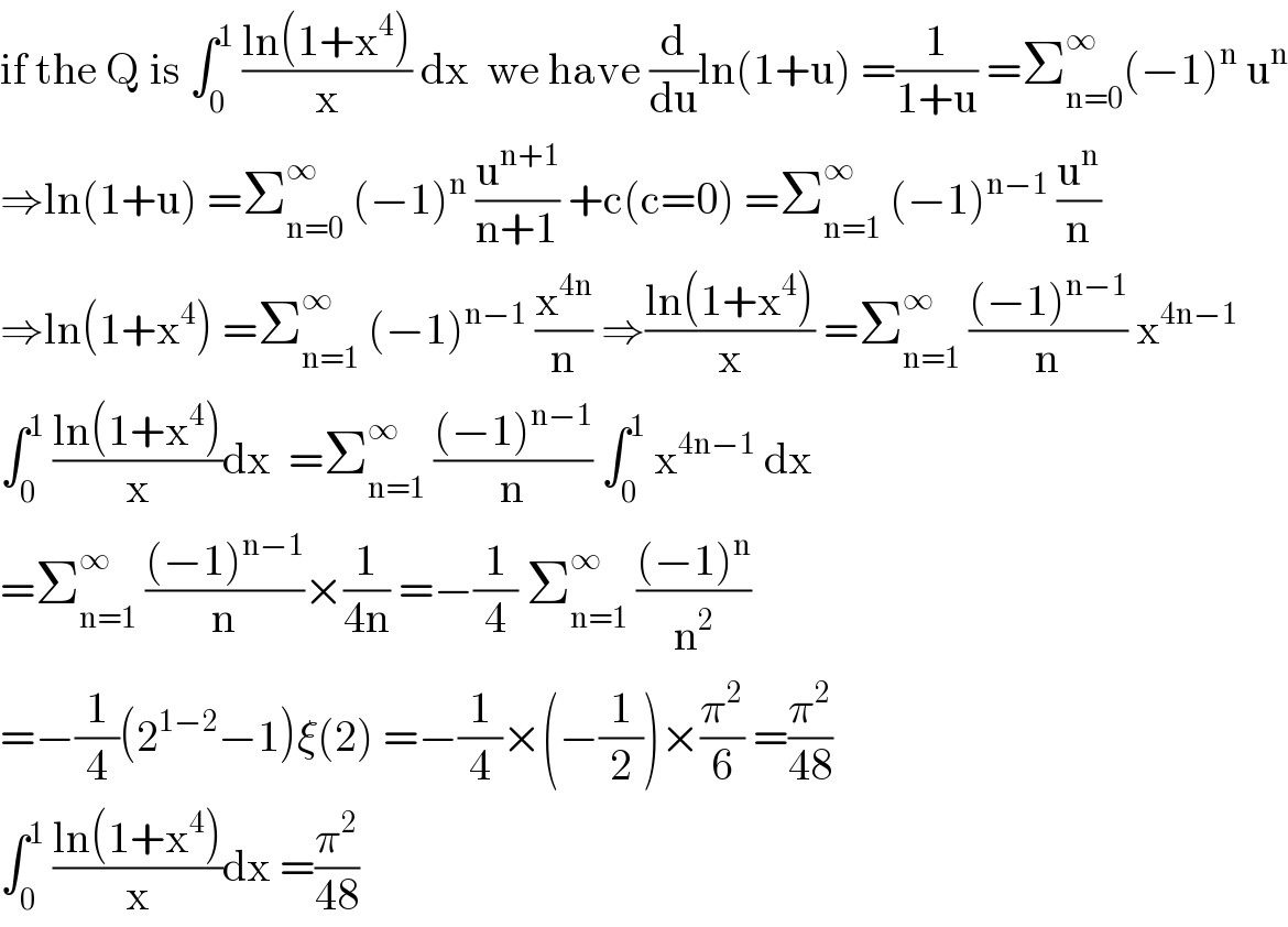 if the Q is ∫_0 ^1  ((ln(1+x^4 ))/x) dx  we have (d/du)ln(1+u) =(1/(1+u)) =Σ_(n=0) ^∞ (−1)^n  u^n   ⇒ln(1+u) =Σ_(n=0) ^∞  (−1)^n  (u^(n+1) /(n+1)) +c(c=0) =Σ_(n=1) ^∞  (−1)^(n−1)  (u^n /n)  ⇒ln(1+x^4 ) =Σ_(n=1) ^∞  (−1)^(n−1)  (x^(4n) /n) ⇒((ln(1+x^4 ))/x) =Σ_(n=1) ^∞  (((−1)^(n−1) )/n) x^(4n−1)   ∫_0 ^1  ((ln(1+x^4 ))/x)dx  =Σ_(n=1) ^∞  (((−1)^(n−1) )/n) ∫_0 ^1  x^(4n−1)  dx  =Σ_(n=1) ^∞  (((−1)^(n−1) )/n)×(1/(4n)) =−(1/4) Σ_(n=1) ^∞  (((−1)^n )/n^2 )  =−(1/4)(2^(1−2) −1)ξ(2) =−(1/4)×(−(1/2))×(π^2 /6) =(π^2 /(48))  ∫_0 ^1  ((ln(1+x^4 ))/x)dx =(π^2 /(48))  