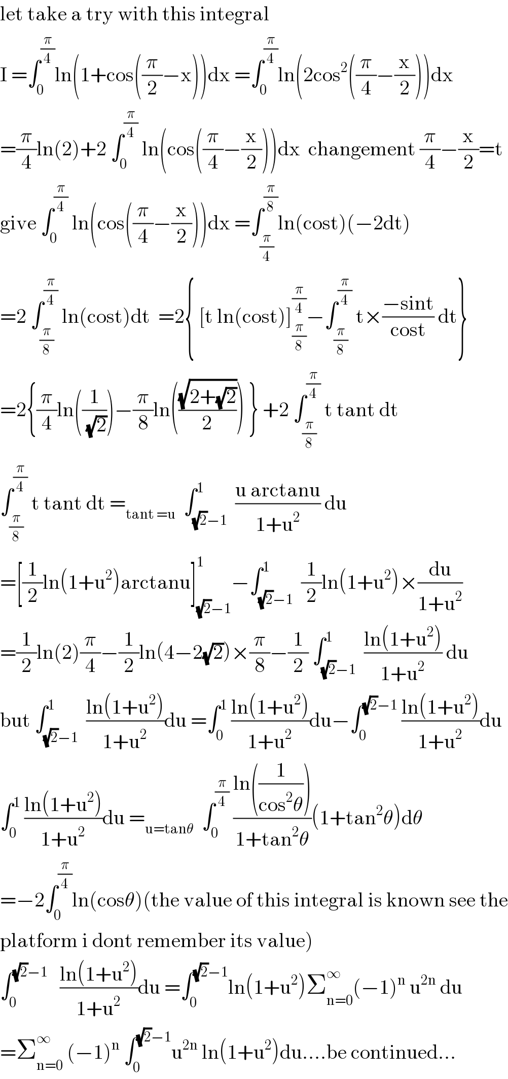 let take a try with this integral  I =∫_0 ^(π/4) ln(1+cos((π/2)−x))dx =∫_0 ^(π/4) ln(2cos^2 ((π/4)−(x/2)))dx  =(π/4)ln(2)+2 ∫_0 ^(π/4)  ln(cos((π/4)−(x/2)))dx  changement (π/4)−(x/2)=t  give ∫_0 ^(π/4)  ln(cos((π/4)−(x/2)))dx =∫_(π/4) ^(π/8) ln(cost)(−2dt)  =2 ∫_(π/8) ^(π/4)  ln(cost)dt  =2{ [t ln(cost)]_(π/8) ^(π/4) −∫_(π/8) ^(π/4)  t×((−sint)/(cost)) dt}  =2{(π/4)ln((1/(√2)))−(π/8)ln(((√(2+(√2)))/2)) } +2 ∫_(π/8) ^(π/4)  t tant dt  ∫_(π/8) ^(π/4)  t tant dt =_(tant =u)   ∫_((√2)−1) ^1  ((u arctanu)/(1+u^2 )) du  =[(1/2)ln(1+u^2 )arctanu]_((√2)−1) ^1 −∫_((√2)−1) ^1  (1/2)ln(1+u^2 )×(du/(1+u^2 ))  =(1/2)ln(2)(π/4)−(1/2)ln(4−2(√2))×(π/8)−(1/2) ∫_((√2)−1) ^1  ((ln(1+u^2 ))/(1+u^2 )) du  but ∫_((√2)−1) ^1  ((ln(1+u^2 ))/(1+u^2 ))du =∫_0 ^1  ((ln(1+u^2 ))/(1+u^2 ))du−∫_0 ^((√2)−1)  ((ln(1+u^2 ))/(1+u^2 ))du  ∫_0 ^1  ((ln(1+u^2 ))/(1+u^2 ))du =_(u=tanθ)   ∫_0 ^(π/4)  ((ln((1/(cos^2 θ))))/(1+tan^2 θ))(1+tan^2 θ)dθ  =−2∫_0 ^(π/4) ln(cosθ)(the value of this integral is known see the  platform i dont remember its value)  ∫_0 ^((√2)−1)    ((ln(1+u^2 ))/(1+u^2 ))du =∫_0 ^((√2)−1) ln(1+u^2 )Σ_(n=0) ^∞ (−1)^n  u^(2n)  du  =Σ_(n=0) ^∞  (−1)^n  ∫_0 ^((√2)−1) u^(2n)  ln(1+u^2 )du....be continued...  