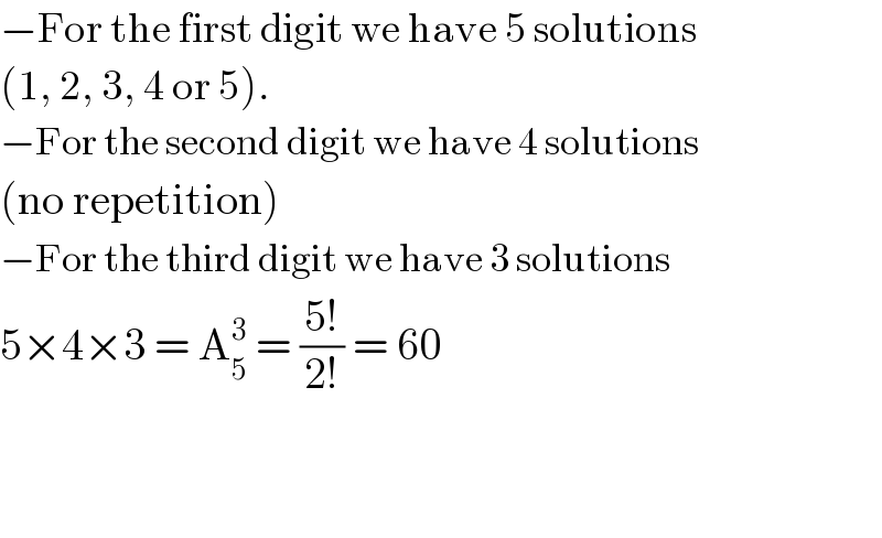 −For the first digit we have 5 solutions  (1, 2, 3, 4 or 5).  −For the second digit we have 4 solutions  (no repetition)  −For the third digit we have 3 solutions  5×4×3 = A_5 ^3  = ((5!)/(2!)) = 60      