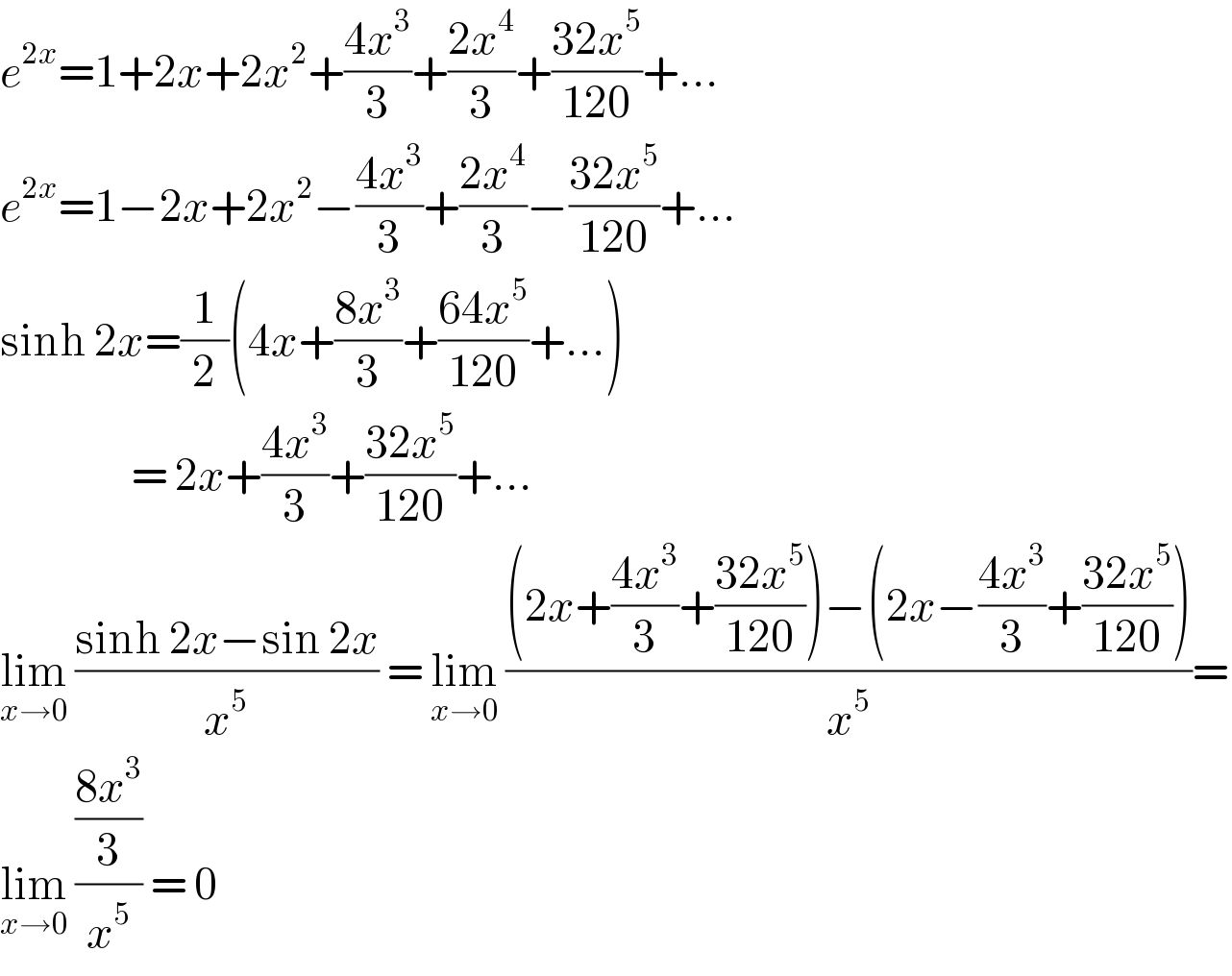 e^(2x) =1+2x+2x^2 +((4x^3 )/3)+((2x^4 )/3)+((32x^5 )/(120))+...  e^(2x) =1−2x+2x^2 −((4x^3 )/3)+((2x^4 )/3)−((32x^5 )/(120))+...  sinh 2x=(1/2)(4x+((8x^3 )/3)+((64x^5 )/(120))+...)                   = 2x+((4x^3 )/3)+((32x^5 )/(120))+...  lim_(x→0)  ((sinh 2x−sin 2x)/x^5 ) = lim_(x→0)  (((2x+((4x^3 )/3)+((32x^5 )/(120)))−(2x−((4x^3 )/3)+((32x^5 )/(120))))/x^5 )=  lim_(x→0)  (((8x^3 )/3)/x^5 ) = 0   