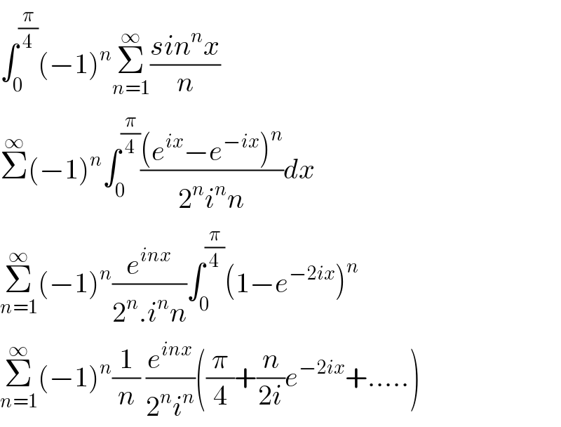 ∫_0 ^(π/4) (−1)^n Σ_(n=1) ^∞ ((sin^n x)/n)  Σ^∞ (−1)^n ∫_0 ^(π/4) (((e^(ix) −e^(−ix) )^n )/(2^n i^n n))dx  Σ_(n=1) ^∞ (−1)^n (e^(inx) /(2^n .i^n n))∫_0 ^(π/4) (1−e^(−2ix) )^n   Σ_(n=1) ^∞ (−1)^n (1/n) (e^(inx) /(2^n i^n ))((π/4)+(n/(2i))e^(−2ix) +.....)  