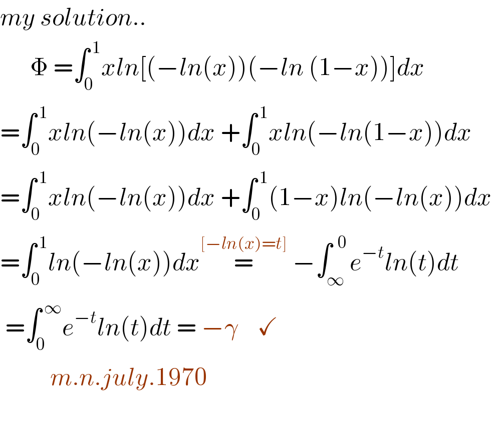 my solution..        Φ =∫_0 ^( 1) xln[(−ln(x))(−ln (1−x))]dx  =∫_0 ^( 1) xln(−ln(x))dx +∫_0 ^( 1) xln(−ln(1−x))dx  =∫_0 ^( 1) xln(−ln(x))dx +∫_0 ^( 1) (1−x)ln(−ln(x))dx   =∫_0 ^( 1) ln(−ln(x))dx=^([−ln(x)=t])  −∫_∞ ^(  0) e^(−t) ln(t)dt   =∫_0 ^( ∞) e^(−t) ln(t)dt = −γ    ✓            m.n.july.1970       