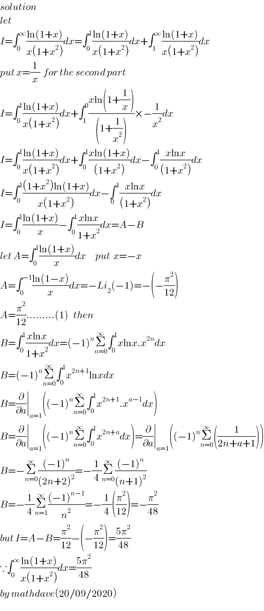 solution  let  I=∫_0 ^∞ ((ln(1+x))/(x(1+x^2 )))dx=∫_0 ^1 ((ln(1+x))/(x(1+x^2 )))dx+∫_1 ^∞ ((ln(1+x))/(x(1+x^2 )))dx  put x=(1/x)  for the second part  I=∫_0 ^1 ((ln(1+x))/(x(1+x^2 )))dx+∫_1 ^0 ((xln(1+(1/x)))/((1+(1/x^2 ))))×−(1/x^2 )dx  I=∫_0 ^1 ((ln(1+x))/(x(1+x^2 )))dx+∫_0 ^1 ((xln(1+x))/((1+x^2 )))dx−∫_0 ^1 ((xlnx)/((1+x^2 )))dx  I=∫_0 ^1 (((1+x^2 )ln(1+x))/(x(1+x^2 )))dx−∫^1 _0 ((xlnx)/((1+x^2 )))dx  I=∫_0 ^1 ((ln(1+x))/x)−∫_0 ^1 ((xlnx)/(1+x^2 ))dx=A−B  let A=∫_0 ^1 ((ln(1+x))/x)dx      put  x=−x  A=∫_0 ^(−1) ((ln(1−x))/x)dx=−Li_2 (−1)=−(−(π^2 /(12)))  A=(π^2 /(12)).........(1)   then  B=∫_0 ^1 ((xlnx)/(1+x^2 ))dx=(−1)^n Σ_(n=0) ^∞ ∫_0 ^1 xlnx.x^(2n) dx  B=(−1)^n Σ_(n=0) ^∞ ∫_0 ^1 x^(2n+1) lnxdx  B=(∂/∂a)∣_(a=1) ((−1)^n Σ_(n=0) ^∞ ∫_0 ^1 x^(2n+1) .x^(a−1) dx)  B=(∂/∂a)∣_(a=1) ((−1)^n Σ_(n=0) ^∞ ∫_0 ^1 x^(2n+a) dx)=(∂/∂a)∣_(a=1) ((−1)^n Σ_(n=0) ^∞ ((1/(2n+a+1))))  B=−Σ_(n=0) ^∞ (((−1)^n )/((2n+2)^2 ))=−(1/4)Σ_(n=0) ^∞ (((−1)^n )/((n+1)^2 ))      B=−(1/4)Σ_(n=1) ^∞ (((−1)^(n−1) )/n^2 )=−(1/4)((π^2 /(12)))=−(π^2 /(48))  but I=A−B=(π^2 /(12))−(−(π^2 /(12)))=((5π^2 )/(48))  ∵∫_0 ^∞ ((ln(1+x))/(x(1+x^2 )))dx=((5π^2 )/(48))  by mathdave(20/09/2020)  