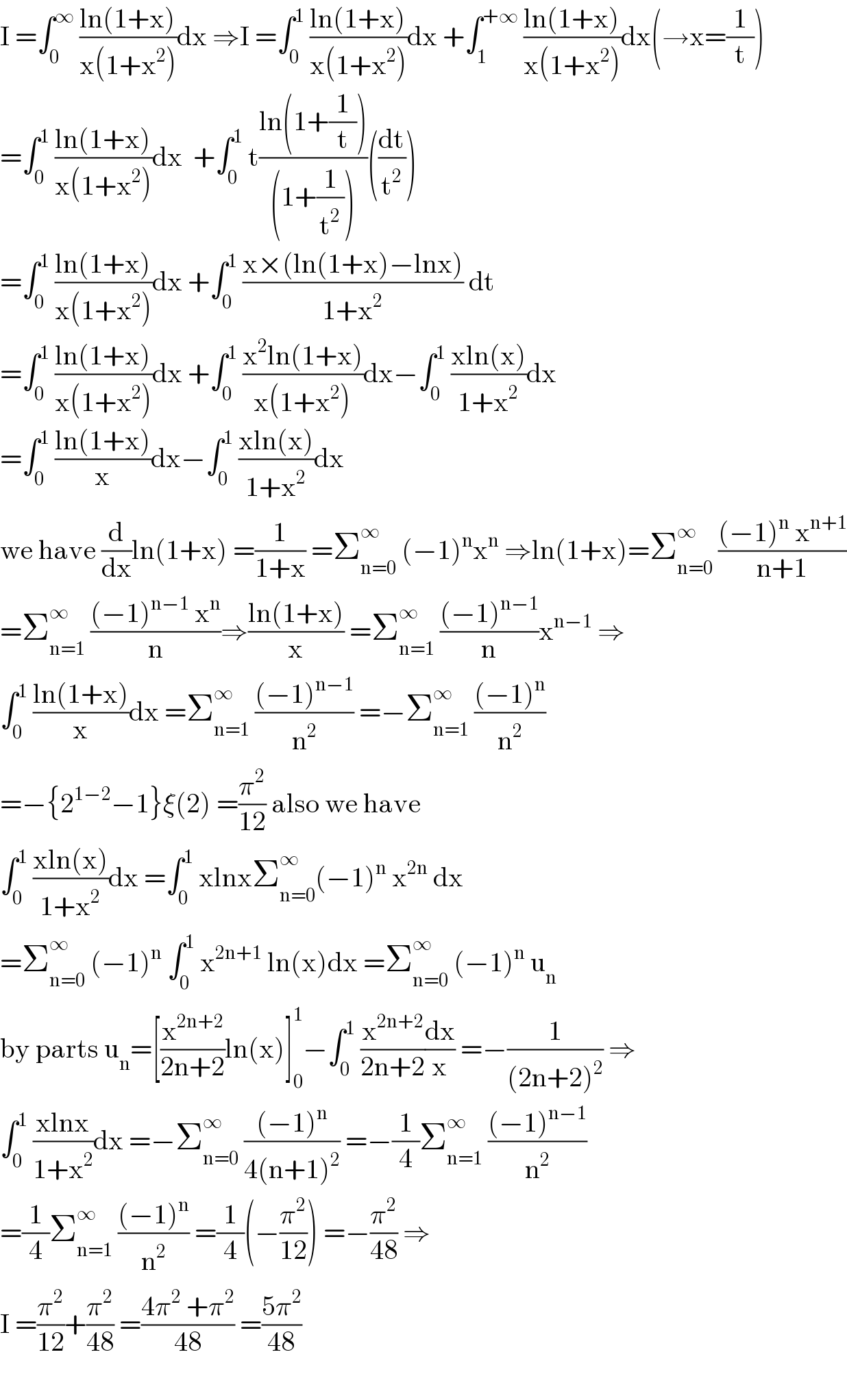 I =∫_0 ^∞  ((ln(1+x))/(x(1+x^2 )))dx ⇒I =∫_0 ^1  ((ln(1+x))/(x(1+x^2 )))dx +∫_1 ^(+∞)  ((ln(1+x))/(x(1+x^2 )))dx(→x=(1/t))  =∫_0 ^1  ((ln(1+x))/(x(1+x^2 )))dx  +∫_0 ^1  t((ln(1+(1/t)))/((1+(1/t^2 ))))((dt/t^2 ))  =∫_0 ^1  ((ln(1+x))/(x(1+x^2 )))dx +∫_0 ^1  ((x×(ln(1+x)−lnx))/(1+x^2 )) dt  =∫_0 ^1  ((ln(1+x))/(x(1+x^2 )))dx +∫_0 ^1  ((x^2 ln(1+x))/(x(1+x^2 )))dx−∫_0 ^1  ((xln(x))/(1+x^2 ))dx  =∫_0 ^1  ((ln(1+x))/x)dx−∫_0 ^1  ((xln(x))/(1+x^2 ))dx  we have (d/dx)ln(1+x) =(1/(1+x)) =Σ_(n=0) ^∞  (−1)^n x^n  ⇒ln(1+x)=Σ_(n=0) ^∞  (((−1)^n  x^(n+1) )/(n+1))  =Σ_(n=1) ^∞  (((−1)^(n−1)  x^n )/n)⇒((ln(1+x))/x) =Σ_(n=1) ^∞  (((−1)^(n−1) )/n)x^(n−1)  ⇒  ∫_0 ^1  ((ln(1+x))/x)dx =Σ_(n=1) ^∞  (((−1)^(n−1) )/n^2 ) =−Σ_(n=1) ^∞  (((−1)^n )/n^2 )  =−{2^(1−2) −1}ξ(2) =(π^2 /(12)) also we have  ∫_0 ^1  ((xln(x))/(1+x^2 ))dx =∫_0 ^1  xlnxΣ_(n=0) ^∞ (−1)^n  x^(2n)  dx  =Σ_(n=0) ^∞  (−1)^n  ∫_0 ^1  x^(2n+1)  ln(x)dx =Σ_(n=0) ^∞  (−1)^n  u_n   by parts u_n =[(x^(2n+2) /(2n+2))ln(x)]_0 ^1 −∫_0 ^1  (x^(2n+2) /(2n+2))(dx/x) =−(1/((2n+2)^2 )) ⇒  ∫_0 ^1  ((xlnx)/(1+x^2 ))dx =−Σ_(n=0) ^∞  (((−1)^n )/(4(n+1)^2 )) =−(1/4)Σ_(n=1) ^∞  (((−1)^(n−1) )/n^2 )  =(1/4)Σ_(n=1) ^∞  (((−1)^n )/n^2 ) =(1/4)(−(π^2 /(12))) =−(π^2 /(48)) ⇒  I =(π^2 /(12))+(π^2 /(48)) =((4π^2  +π^2 )/(48)) =((5π^2 )/(48))    