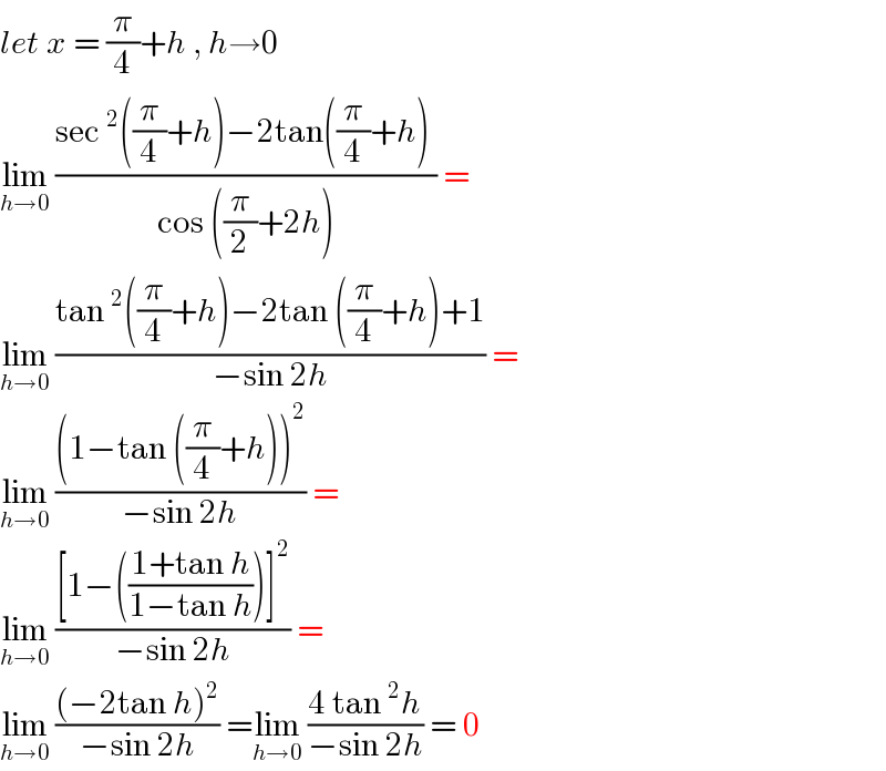 let x = (π/4)+h , h→0  lim_(h→0)  ((sec^2 ((π/4)+h)−2tan((π/4)+h) )/(cos ((π/2)+2h))) =  lim_(h→0)  ((tan^2 ((π/4)+h)−2tan ((π/4)+h)+1)/(−sin 2h)) =  lim_(h→0)  (((1−tan ((π/4)+h))^2 )/(−sin 2h)) =  lim_(h→0)  (([1−(((1+tan h)/(1−tan h)))]^2 )/(−sin 2h)) =  lim_(h→0)  (((−2tan h)^2 )/(−sin 2h)) =lim_(h→0)  ((4 tan^2 h)/(−sin 2h)) = 0  