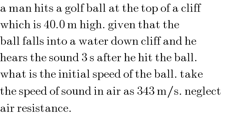a man hits a golf ball at the top of a cliff  which is 40.0 m high. given that the  ball falls into a water down cliff and he  hears the sound 3 s after he hit the ball.  what is the initial speed of the ball. take  the speed of sound in air as 343 m/s. neglect  air resistance.  