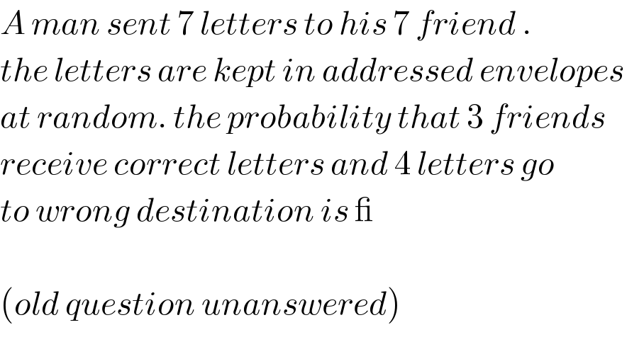 A man sent 7 letters to his 7 friend .  the letters are kept in addressed envelopes  at random. the probability that 3 friends  receive correct letters and 4 letters go  to wrong destination is _    (old question unanswered)  
