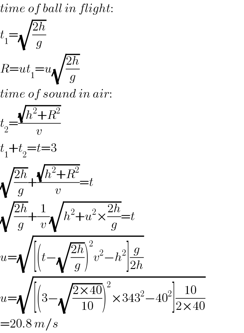 time of ball in flight:  t_1 =(√((2h)/g))  R=ut_1 =u(√((2h)/g))  time of sound in air:  t_2 =((√(h^2 +R^2 ))/v)  t_1 +t_2 =t=3  (√((2h)/g))+((√(h^2 +R^2 ))/v)=t  (√((2h)/g))+(1/v)(√(h^2 +u^2 ×((2h)/g)))=t  u=(√([(t−(√((2h)/g)))^2 v^2 −h^2 ](g/(2h))))  u=(√([(3−(√((2×40)/(10))))^2 ×343^2 −40^2 ]((10)/(2×40))))  =20.8 m/s  