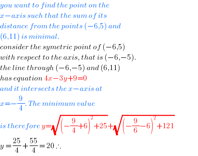 you want to find the point on the   x−axis such that the sum of its   distance from the points (−6,5) and  (6,11) is minimal.  consider the symetric point of (−6,5)  with respect to the axis, that is (−6,−5).  the line through (−6,−5) and (6,11)  has equation 4x−3y+9=0  and it intersects the x−axis at   x=−(9/4). The minimum value   is therefore y=(√((−(9/4)+6)^2 +25))+(√((−(9/6)−6)^2 +121))  y = ((25)/4) + ((55)/4) = 20 ∴  