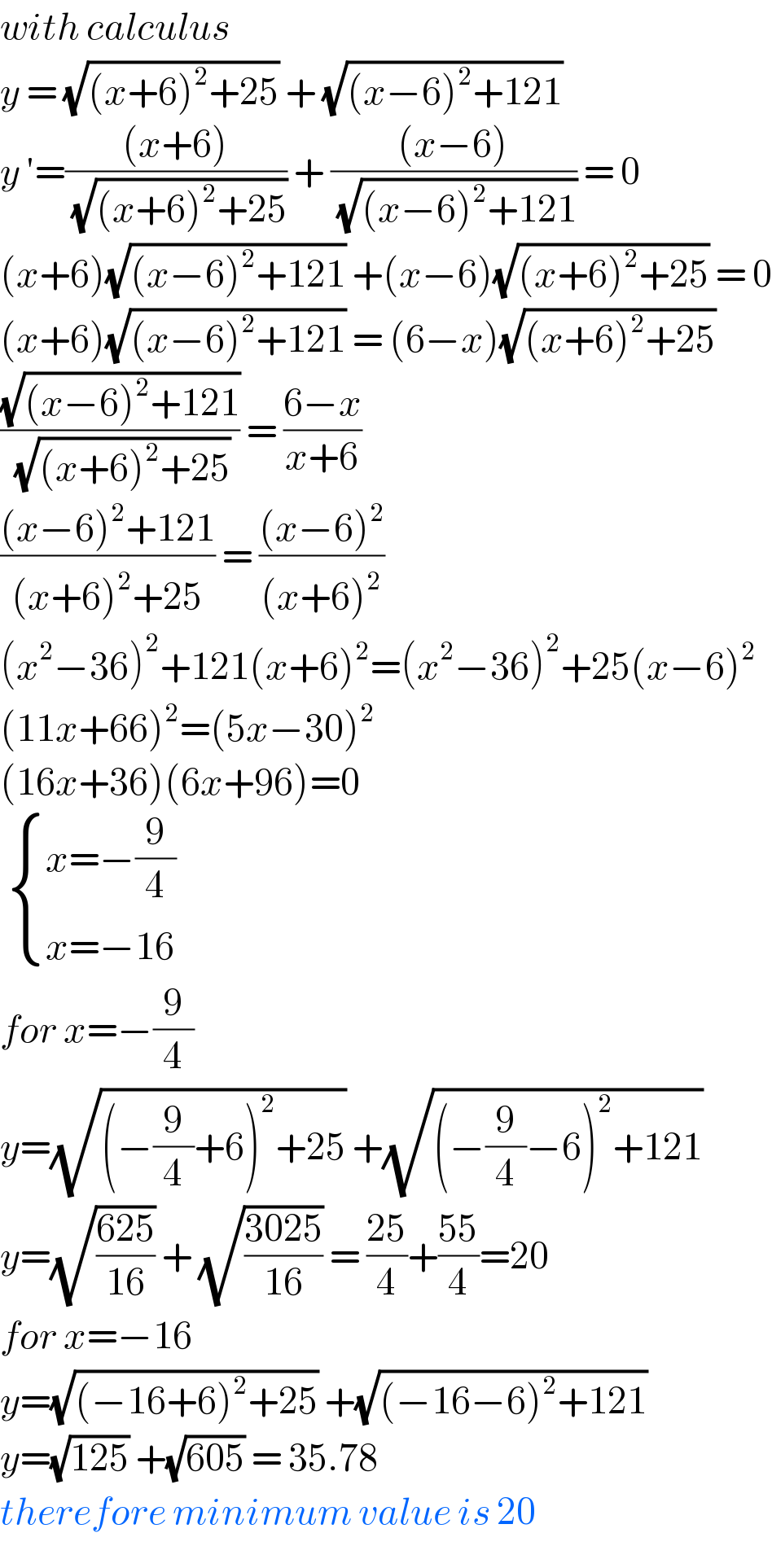 with calculus  y = (√((x+6)^2 +25)) + (√((x−6)^2 +121))  y ′=(((x+6))/( (√((x+6)^2 +25)))) + (((x−6))/( (√((x−6)^2 +121)))) = 0  (x+6)(√((x−6)^2 +121)) +(x−6)(√((x+6)^2 +25)) = 0  (x+6)(√((x−6)^2 +121)) = (6−x)(√((x+6)^2 +25))  ((√((x−6)^2 +121))/( (√((x+6)^2 +25)))) = ((6−x)/(x+6))  (((x−6)^2 +121)/((x+6)^2 +25)) = (((x−6)^2 )/((x+6)^2 ))  (x^2 −36)^2 +121(x+6)^2 =(x^2 −36)^2 +25(x−6)^2   (11x+66)^2 =(5x−30)^2   (16x+36)(6x+96)=0    { ((x=−(9/4))),((x=−16)) :}  for x=−(9/4)  y=(√((−(9/4)+6)^2 +25)) +(√((−(9/4)−6)^2 +121))  y=(√((625)/(16))) + (√((3025)/(16))) = ((25)/4)+((55)/4)=20  for x=−16  y=(√((−16+6)^2 +25)) +(√((−16−6)^2 +121))  y=(√(125)) +(√(605)) = 35.78  therefore minimum value is 20  