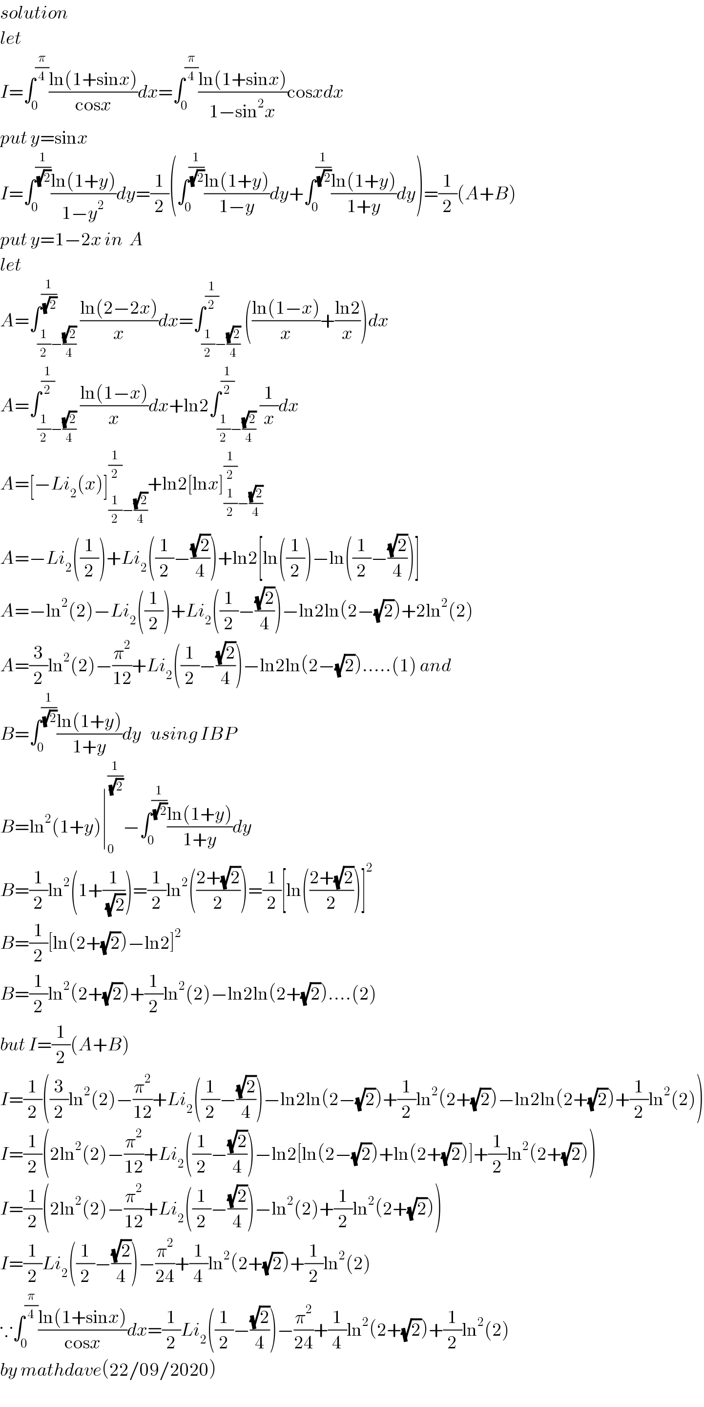 solution  let  I=∫_0 ^(π/4) ((ln(1+sinx))/(cosx))dx=∫_0 ^(π/4) ((ln(1+sinx))/(1−sin^2 x))cosxdx  put y=sinx  I=∫_0 ^(1/(√2)) ((ln(1+y))/(1−y^2 ))dy=(1/2)(∫_0 ^(1/(√2)) ((ln(1+y))/(1−y))dy+∫_0 ^(1/(√2)) ((ln(1+y))/(1+y))dy)=(1/2)(A+B)  put y=1−2x in  A  let  A=∫_((1/2)−((√2)/4)) ^(1/(√2)) ((ln(2−2x))/x)dx=∫_((1/2)−((√2)/4)) ^(1/2) (((ln(1−x))/x)+((ln2)/x))dx  A=∫_((1/2)−((√2)/4)) ^(1/2) ((ln(1−x))/x)dx+ln2∫_((1/2)−((√2)/4)) ^(1/2) (1/x)dx  A=[−Li_2 (x)]_((1/2)−((√2)/4)) ^(1/2) +ln2[lnx]_((1/2)−((√2)/4)) ^(1/2)   A=−Li_2 ((1/2))+Li_2 ((1/2)−((√2)/4))+ln2[ln((1/2))−ln((1/2)−((√2)/4))]  A=−ln^2 (2)−Li_2 ((1/2))+Li_2 ((1/2)−((√2)/4))−ln2ln(2−(√2))+2ln^2 (2)  A=(3/2)ln^2 (2)−(π^2 /(12))+Li_2 ((1/2)−((√2)/4))−ln2ln(2−(√2)).....(1) and  B=∫_0 ^(1/(√2)) ((ln(1+y))/(1+y))dy   using IBP  B=ln^2 (1+y)∣_0 ^(1/(√2)) −∫_0 ^(1/(√2)) ((ln(1+y))/(1+y))dy  B=(1/2)ln^2 (1+(1/(√2)))=(1/2)ln^2 (((2+(√2))/2))=(1/2)[ln(((2+(√2))/2))]^2   B=(1/2)[ln(2+(√2))−ln2]^2   B=(1/2)ln^2 (2+(√2))+(1/2)ln^2 (2)−ln2ln(2+(√2))....(2)  but I=(1/2)(A+B)  I=(1/2)((3/2)ln^2 (2)−(π^2 /(12))+Li_2 ((1/2)−((√2)/4))−ln2ln(2−(√2))+(1/2)ln^2 (2+(√2))−ln2ln(2+(√2))+(1/2)ln^2 (2))  I=(1/2)(2ln^2 (2)−(π^2 /(12))+Li_2 ((1/2)−((√2)/4))−ln2[ln(2−(√2))+ln(2+(√2))]+(1/2)ln^2 (2+(√2)))  I=(1/2)(2ln^2 (2)−(π^2 /(12))+Li_2 ((1/2)−((√2)/4))−ln^2 (2)+(1/2)ln^2 (2+(√2)))  I=(1/2)Li_2 ((1/2)−((√2)/4))−(π^2 /(24))+(1/4)ln^2 (2+(√2))+(1/2)ln^2 (2)  ∵∫_0 ^(π/4) ((ln(1+sinx))/(cosx))dx=(1/2)Li_2 ((1/2)−((√2)/4))−(π^2 /(24))+(1/4)ln^2 (2+(√2))+(1/2)ln^2 (2)  by mathdave(22/09/2020)  
