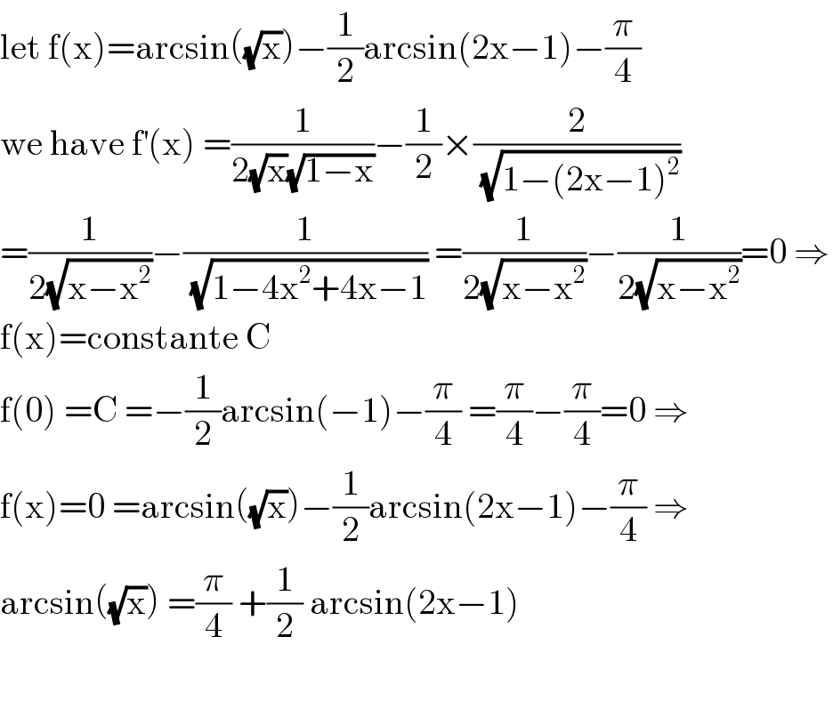 let f(x)=arcsin((√x))−(1/2)arcsin(2x−1)−(π/4)  we have f^′ (x) =(1/(2(√x)(√(1−x))))−(1/2)×(2/(√(1−(2x−1)^2 )))  =(1/(2(√(x−x^2 ))))−(1/(√(1−4x^2 +4x−1))) =(1/(2(√(x−x^2 ))))−(1/(2(√(x−x^2 ))))=0 ⇒  f(x)=constante C  f(0) =C =−(1/2)arcsin(−1)−(π/4) =(π/4)−(π/4)=0 ⇒  f(x)=0 =arcsin((√x))−(1/2)arcsin(2x−1)−(π/4) ⇒  arcsin((√x)) =(π/4) +(1/2) arcsin(2x−1)    