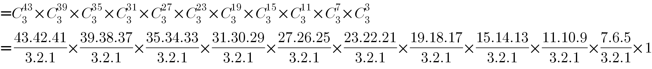 =C_3 ^(43) ×C_3 ^(39) ×C_3 ^(35) ×C_3 ^(31) ×C_3 ^(27) ×C_3 ^(23) ×C_3 ^(19) ×C_3 ^(15) ×C_3 ^(11) ×C_3 ^7 ×C_3 ^3   = ((43.42.41)/(3.2.1))×((39.38.37)/(3.2.1))×((35.34.33)/(3.2.1))×((31.30.29)/(3.2.1))×((27.26.25)/(3.2.1))×((23.22.21)/(3.2.1))×((19.18.17)/(3.2.1))×((15.14.13)/(3.2.1))×((11.10.9)/(3.2.1))×((7.6.5)/(3.2.1))×1  