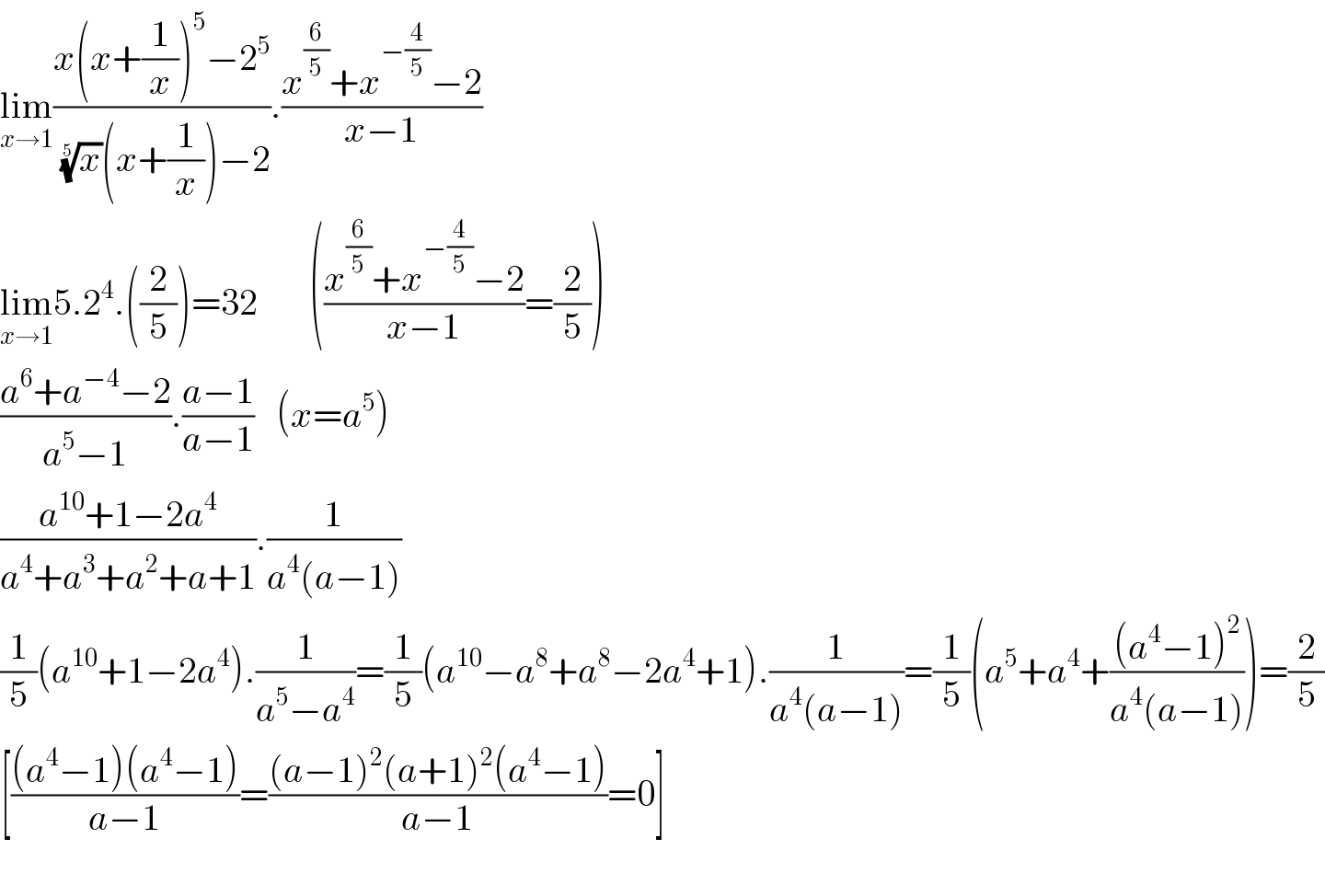 lim_(x→1) ((x(x+(1/x))^5 −2^5 )/( (x)^(1/5) (x+(1/x))−2)).((x^(6/5) +x^(−(4/5)) −2)/(x−1))  lim_(x→1) 5.2^4 .((2/5))=32       (((x^(6/5) +x^(−(4/5)) −2)/(x−1))=(2/5))  ((a^6 +a^(−4) −2)/(a^5 −1)).((a−1)/(a−1))   (x=a^5 )  ((a^(10) +1−2a^4 )/(a^4 +a^3 +a^2 +a+1)).(1/(a^4 (a−1)))  (1/5)(a^(10) +1−2a^4 ).(1/(a^5 −a^4 ))=(1/5)(a^(10) −a^8 +a^8 −2a^4 +1).(1/(a^4 (a−1)))=(1/5)(a^5 +a^4 +(((a^4 −1)^2 )/(a^4 (a−1))))=(2/5)  [(((a^4 −1)(a^4 −1))/(a−1))=(((a−1)^2 (a+1)^2 (a^4 −1))/(a−1))=0]    