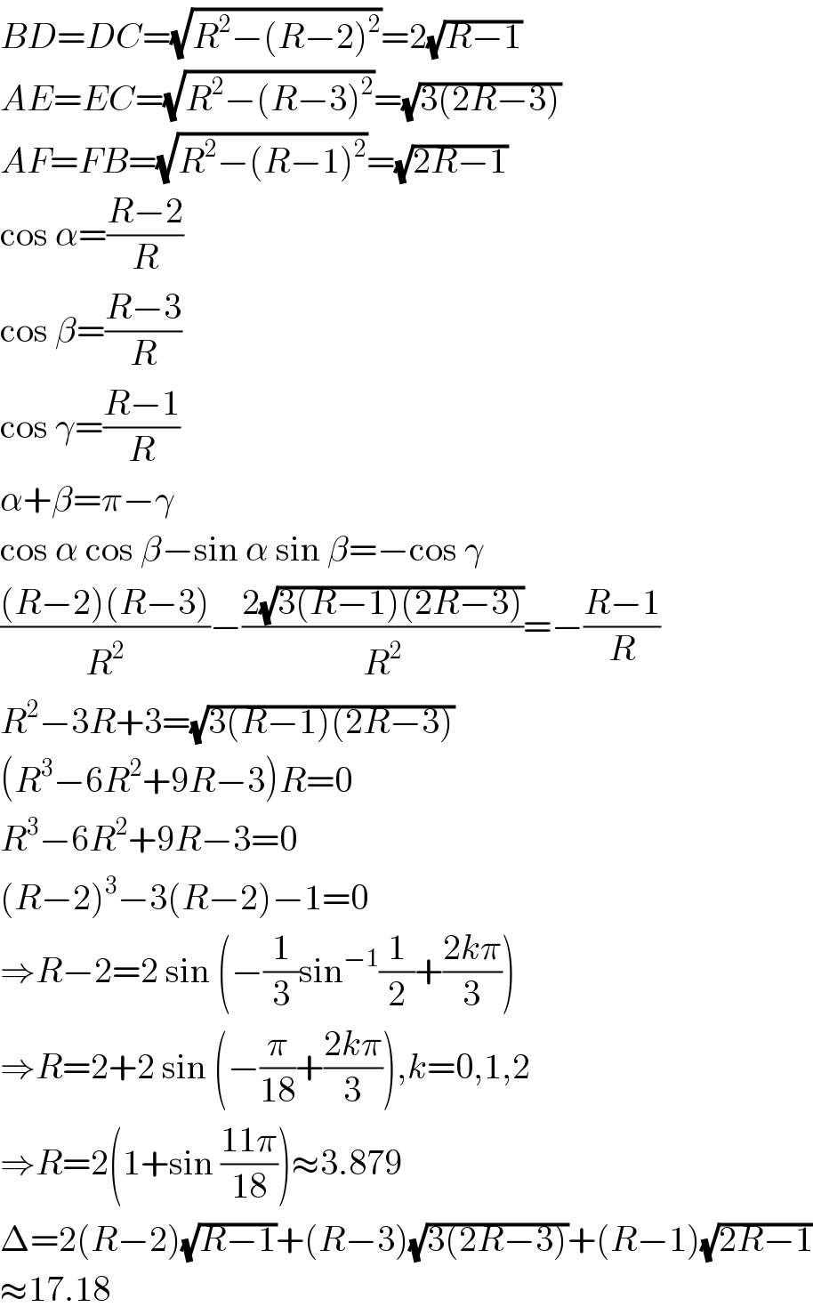 BD=DC=(√(R^2 −(R−2)^2 ))=2(√(R−1))  AE=EC=(√(R^2 −(R−3)^2 ))=(√(3(2R−3)))  AF=FB=(√(R^2 −(R−1)^2 ))=(√(2R−1))  cos α=((R−2)/R)  cos β=((R−3)/R)  cos γ=((R−1)/R)  α+β=π−γ  cos α cos β−sin α sin β=−cos γ  (((R−2)(R−3))/R^2 )−((2(√(3(R−1)(2R−3))))/R^2 )=−((R−1)/R)  R^2 −3R+3=(√(3(R−1)(2R−3)))  (R^3 −6R^2 +9R−3)R=0  R^3 −6R^2 +9R−3=0  (R−2)^3 −3(R−2)−1=0  ⇒R−2=2 sin (−(1/3)sin^(−1) (1/2)+((2kπ)/3))  ⇒R=2+2 sin (−(π/(18))+((2kπ)/3)),k=0,1,2  ⇒R=2(1+sin ((11π)/(18)))≈3.879  Δ=2(R−2)(√(R−1))+(R−3)(√(3(2R−3)))+(R−1)(√(2R−1))  ≈17.18  