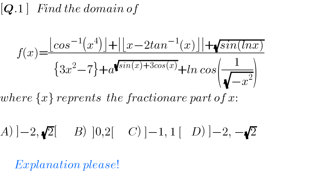 [Q.1 ]   Find the domain of               f(x)=((⌊cos^(−1) (x^4 )⌋+∣⌊x−2tan^(−1) (x)⌋∣+(√(sin(lnx))))/({3x^2 −7}+a^(√(sin(x)+3cos(x))) +ln cos((1/( (√(−x^2 )))))))  where {x} reprents  the fractionare part of x:    A) ]−2, (√2)[       B)  ]0,2[      C) ]−1, 1 [    D) ]−2, −(√2)          Explanation please!  