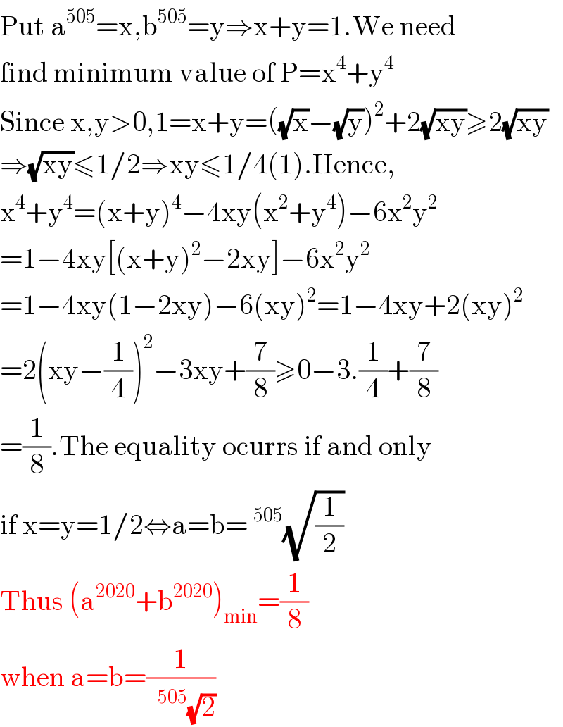 Put a^(505) =x,b^(505) =y⇒x+y=1.We need  find minimum value of P=x^4 +y^4   Since x,y>0,1=x+y=((√x)−(√y))^2 +2(√(xy))≥2(√(xy))  ⇒(√(xy))≤1/2⇒xy≤1/4(1).Hence,  x^4 +y^4 =(x+y)^4 −4xy(x^2 +y^4 )−6x^2 y^2   =1−4xy[(x+y)^2 −2xy]−6x^2 y^2   =1−4xy(1−2xy)−6(xy)^2 =1−4xy+2(xy)^2   =2(xy−(1/4))^2 −3xy+(7/8)≥0−3.(1/4)+(7/8)  =(1/8).The equality ocurrs if and only  if x=y=1/2⇔a=b=^(505) (√(1/2))  Thus (a^(2020) +b^(2020) )_(min) =(1/8)  when a=b=(1/( ^(505) (√2)))  