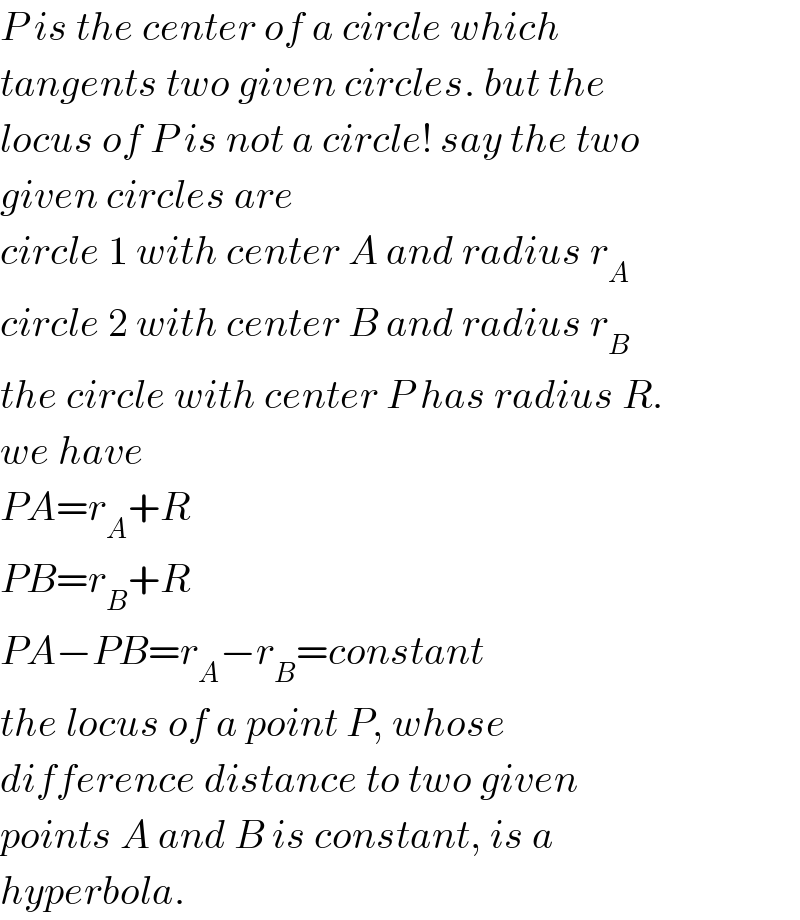 P is the center of a circle which  tangents two given circles. but the  locus of P is not a circle! say the two  given circles are  circle 1 with center A and radius r_A   circle 2 with center B and radius r_B   the circle with center P has radius R.  we have  PA=r_A +R  PB=r_B +R  PA−PB=r_A −r_B =constant  the locus of a point P, whose   difference distance to two given  points A and B is constant, is a  hyperbola.  