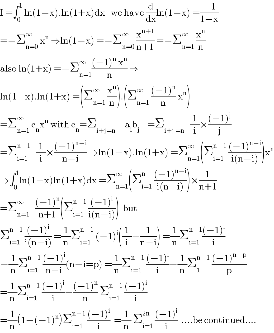 I =∫_0 ^1  ln(1−x).ln(1+x)dx   we have (d/dx)ln(1−x) =((−1)/(1−x))  =−Σ_(n=0) ^∞  x^n  ⇒ln(1−x) =−Σ_(n=0) ^∞  (x^(n+1) /(n+1)) =−Σ_(n=1) ^∞  (x^n /n)  also ln(1+x) =−Σ_(n=1) ^∞ (((−1)^n  x^n )/n) ⇒  ln(1−x).ln(1+x) =(Σ_(n=1) ^∞  (x^n /n)).(Σ_(n=1) ^∞  (((−1)^n )/n) x^n )  =Σ_(n=1) ^∞  c_n x^n  with c_n =Σ_(i+j=n)      a_i b_j     =Σ_(i+j =n)    (1/i)×(((−1)^j )/j)  =Σ_(i=1) ^(n−1)    (1/i)×(((−1)^(n−i) )/(n−i)) ⇒ln(1−x).ln(1+x) =Σ_(n=1) ^∞ (Σ_(i=1) ^(n−1)  (((−1)^(n−i) )/(i(n−i))))x^n   ⇒∫_0 ^1 ln(1−x)ln(1+x)dx =Σ_(n=1) ^∞ (Σ_(i=1) ^n  (((−1)^(n−i) )/(i(n−i))))×(1/(n+1))  =Σ_(n=1) ^∞    (((−1)^n )/(n+1))(Σ_(i=1) ^(n−1)  (((−1)^i )/(i(n−i))))  but  Σ_(i=1) ^(n−1)  (((−1)^i )/(i(n−i))) =(1/n)Σ_(i=1) ^(n−1)  (−1)^i ((1/i)−(1/(n−i))) =(1/n)Σ_(i=1) ^(n−1) (((−1)^i )/i)  −(1/n)Σ_(i=1) ^(n−1)  (((−1)^i )/(n−i))(n−i=p) =(1/n)Σ_(i=1) ^(n−1)  (((−1)^i )/i)−(1/n)Σ_1 ^(n−1)  (((−1)^(n−p) )/p)  =(1/n)Σ_(i=1) ^(n−1)  (((−1)^i )/i)−(((−1)^n )/n) Σ_(i=1) ^(n−1)  (((−1)^i )/i)  =(1/n)(1−(−1)^n )Σ_(i=1) ^(n−1)  (((−1)^i )/i)  =(1/n) Σ_(i=1) ^(2n)  (((−1)^i )/i)  ....be continued....  