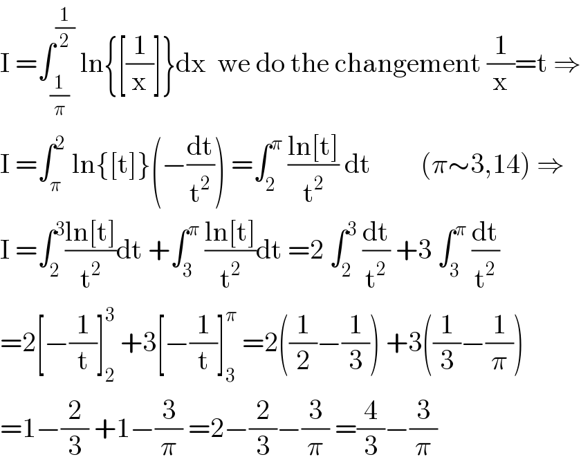 I =∫_(1/π) ^(1/2)  ln{[(1/x)]}dx  we do the changement (1/x)=t ⇒  I =∫_π ^2  ln{[t]}(−(dt/t^2 )) =∫_2 ^π  ((ln[t])/t^2 ) dt         (π∼3,14) ⇒  I =∫_2 ^3 ((ln[t])/t^2 )dt +∫_3 ^π  ((ln[t])/t^2 )dt =2 ∫_2 ^3  (dt/t^2 ) +3 ∫_3 ^π  (dt/t^2 )  =2[−(1/t)]_2 ^3  +3[−(1/t)]_3 ^π  =2((1/2)−(1/3)) +3((1/3)−(1/π))  =1−(2/3) +1−(3/π) =2−(2/3)−(3/π) =(4/3)−(3/π)  
