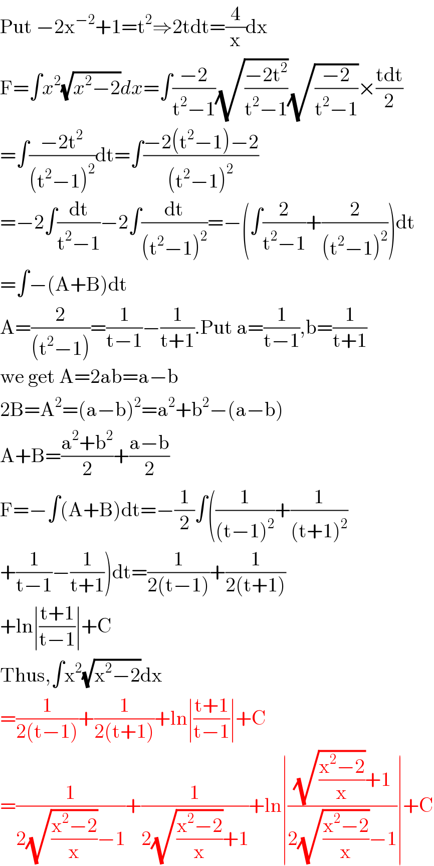 Put −2x^(−2) +1=t^2 ⇒2tdt=(4/x)dx  F=∫x^2 (√(x^2 −2))dx=∫((−2)/(t^2 −1))(√((−2t^2 )/(t^2 −1)))(√((−2)/(t^2 −1)))×((tdt)/2)  =∫((−2t^2 )/((t^2 −1)^2 ))dt=∫((−2(t^2 −1)−2)/((t^2 −1)^2 ))  =−2∫(dt/(t^2 −1))−2∫(dt/((t^2 −1)^2 ))=−(∫(2/(t^2 −1))+(2/((t^2 −1)^2 )))dt  =∫−(A+B)dt  A=(2/((t^2 −1)))=(1/(t−1))−(1/(t+1)).Put a=(1/(t−1)),b=(1/(t+1))  we get A=2ab=a−b  2B=A^2 =(a−b)^2 =a^2 +b^2 −(a−b)  A+B=((a^2 +b^2 )/2)+((a−b)/2)  F=−∫(A+B)dt=−(1/2)∫((1/((t−1)^2 ))+(1/((t+1)^2 ))  +(1/(t−1))−(1/(t+1)))dt=(1/(2(t−1)))+(1/(2(t+1)))  +ln∣((t+1)/(t−1))∣+C  Thus,∫x^2 (√(x^2 −2))dx  =(1/(2(t−1)))+(1/(2(t+1)))+ln∣((t+1)/(t−1))∣+C  =(1/(2(√((x^2 −2)/x))−1))+(1/(2(√((x^2 −2)/x))+1))+ln∣(((√((x^2 −2)/x))+1)/(2(√((x^2 −2)/x))−1))∣+C  