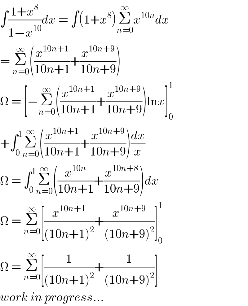 ∫((1+x^8 )/(1−x^(10) ))dx = ∫(1+x^8 )Σ_(n=0) ^∞ x^(10n) dx  = Σ_(n=0) ^∞ ((x^(10n+1) /(10n+1))+(x^(10n+9) /(10n+9)))  Ω = [−Σ_(n=0) ^∞ ((x^(10n+1) /(10n+1))+(x^(10n+9) /(10n+9)))lnx]_0 ^1   +∫_0 ^1 Σ_(n=0) ^∞ ((x^(10n+1) /(10n+1))+(x^(10n+9) /(10n+9)))(dx/x)  Ω = ∫_0 ^1 Σ_(n=0) ^∞ ((x^(10n) /(10n+1))+(x^(10n+8) /(10n+9)))dx  Ω = Σ_(n=0) ^∞ [(x^(10n+1) /((10n+1)^2 ))+(x^(10n+9) /((10n+9)^2 ))]_0 ^1   Ω = Σ_(n=0) ^∞ [(1/((10n+1)^2 ))+(1/((10n+9)^2 ))]  work in progress...  