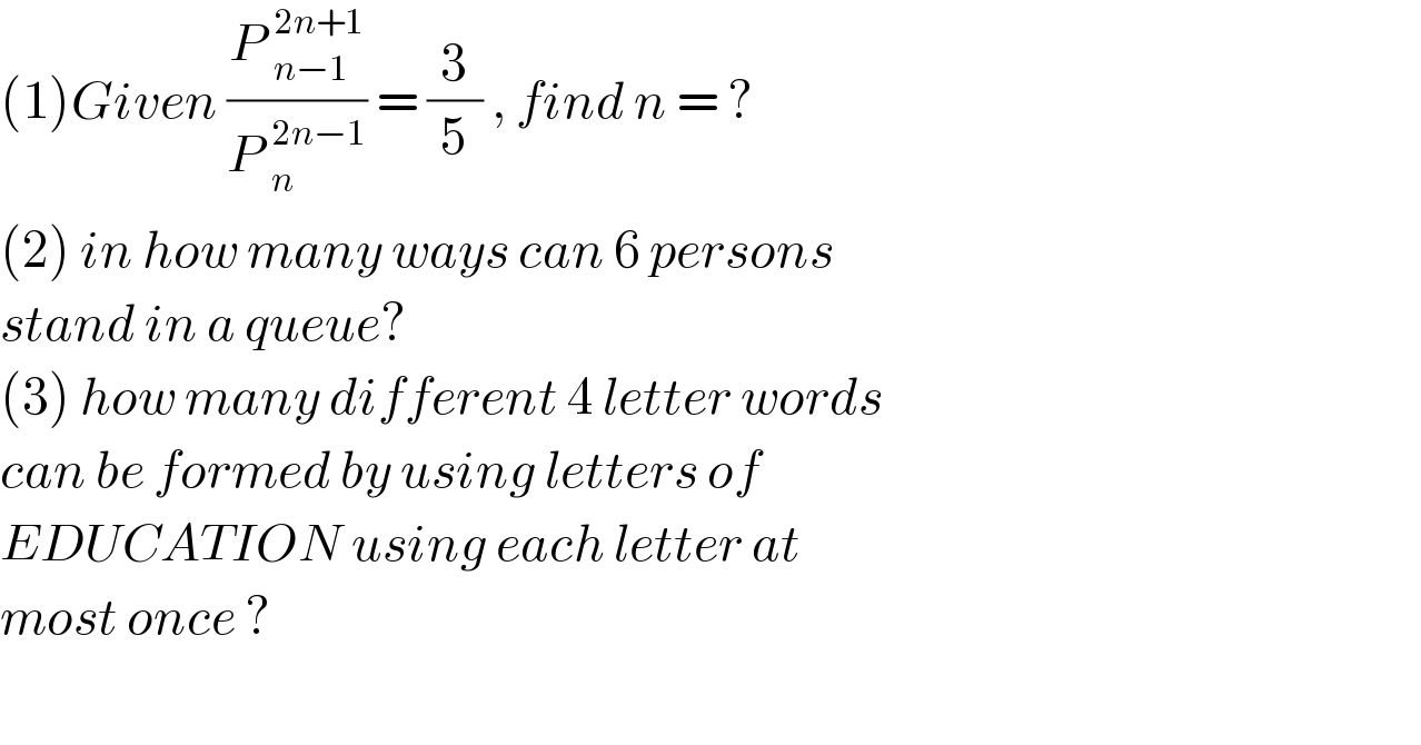 (1)Given ((P _(n−1)^(2n+1) )/(P _n^(2n−1) )) = (3/5) , find n = ?  (2) in how many ways can 6 persons  stand in a queue?  (3) how many different 4 letter words  can be formed by using letters of   EDUCATION using each letter at   most once ?    