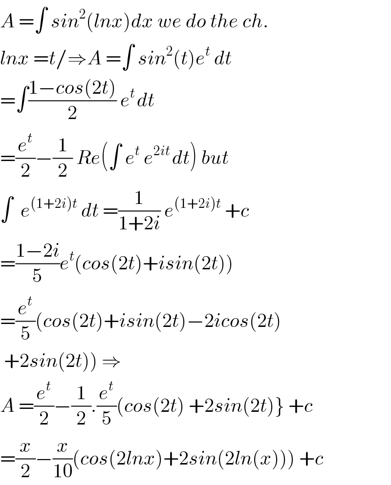 A =∫ sin^2 (lnx)dx we do the ch.  lnx =t/⇒A =∫ sin^2 (t)e^t  dt  =∫((1−cos(2t))/2) e^(t ) dt  =(e^t /2)−(1/2) Re(∫ e^t  e^(2it ) dt) but  ∫  e^((1+2i)t)  dt =(1/(1+2i)) e^((1+2i)t)  +c  =((1−2i)/5)e^t (cos(2t)+isin(2t))  =(e^t /5)(cos(2t)+isin(2t)−2icos(2t)   +2sin(2t)) ⇒  A =(e^t /2)−(1/2).(e^t /5)(cos(2t) +2sin(2t)} +c  =(x/2)−(x/(10))(cos(2lnx)+2sin(2ln(x))) +c  