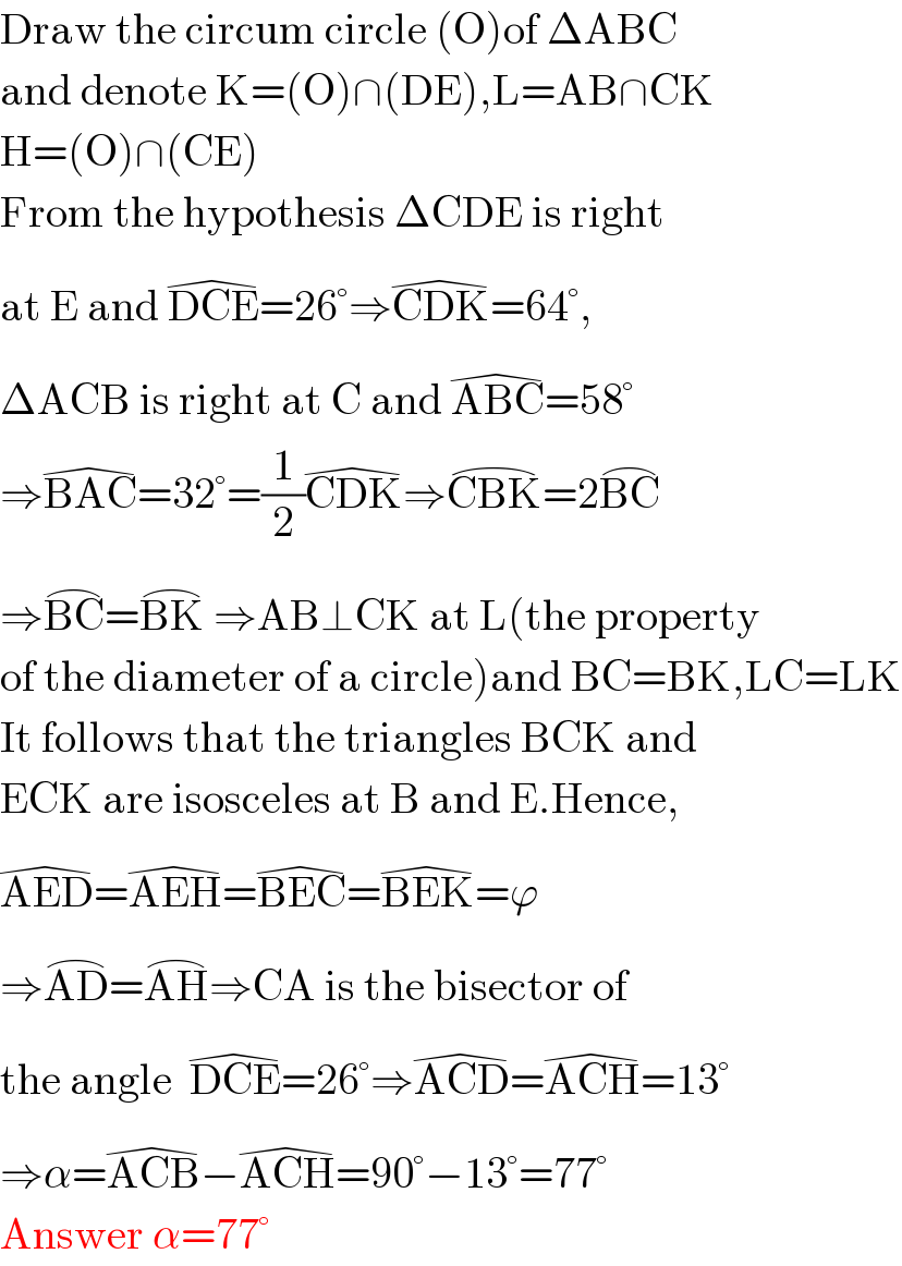 Draw the circum circle (O)of ΔABC  and denote K=(O)∩(DE),L=AB∩CK  H=(O)∩(CE)  From the hypothesis ΔCDE is right  at E and DCE^(�) =26°⇒CDK^(�) =64°,  ΔACB is right at C and ABC^(�) =58°  ⇒BAC^(�) =32°=(1/2)CDK^(�) ⇒CBK^(⌢) =2BC^(⌢)   ⇒BC^(⌢) =BK^(⌢)  ⇒AB⊥CK at L(the property  of the diameter of a circle)and BC=BK,LC=LK  It follows that the triangles BCK and  ECK are isosceles at B and E.Hence,  AED^(�) =AEH^(�) =BEC^(�) =BEK^(�) =ϕ  ⇒AD^(⌢) =AH^(⌢) ⇒CA is the bisector of  the angle  DCE^(�) =26°⇒ACD^(�) =ACH^(�) =13°  ⇒α=ACB^(�) −ACH^(�) =90°−13°=77°  Answer α=77°  