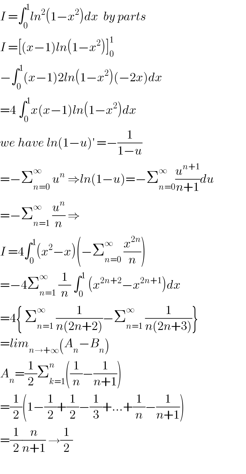 I =∫_0 ^1 ln^2 (1−x^2 )dx  by parts  I =[(x−1)ln(1−x^2 )]_0 ^1   −∫_0 ^1 (x−1)2ln(1−x^2 )(−2x)dx  =4 ∫_0 ^1 x(x−1)ln(1−x^2 )dx  we have ln(1−u)^′  =−(1/(1−u))  =−Σ_(n=0) ^∞  u^n  ⇒ln(1−u)=−Σ_(n=0) ^(∞ ) (u^(n+1) /(n+1))du  =−Σ_(n=1) ^∞  (u^n /n) ⇒  I =4∫_0 ^1 (x^2 −x)(−Σ_(n=0) ^∞  (x^(2n) /n))  =−4Σ_(n=1) ^∞  (1/n) ∫_0 ^1  (x^(2n+2) −x^(2n+1) )dx  =4{ Σ_(n=1) ^∞  (1/(n(2n+2)))−Σ_(n=1) ^(∞ )  (1/(n(2n+3)))}  =lim_(n→+∞) (A_n −B_n )  A_n =(1/2)Σ_(k=1) ^n ((1/n)−(1/(n+1)))  =(1/2)(1−(1/2)+(1/2)−(1/3)+...+(1/n)−(1/(n+1)))  =(1/2)(n/(n+1)) →(1/2)    