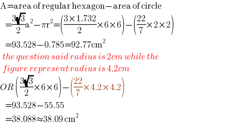 A=area of regular hexagon−area of circle      =((3(√3))/2)a^2 −πr^2 =(((3×1.732)/2)×6×6)−(((22)/7)×2×2)      =93.528−0.785=92.77cm^2     the question said radius is 2cm while the    figure represent radius is 4.2cm  OR ( ((3(√3))/2)×6×6)−(((22)/7)×4.2×4.2)      =93.528−55.55      =38.088≈38.09 cm^2   