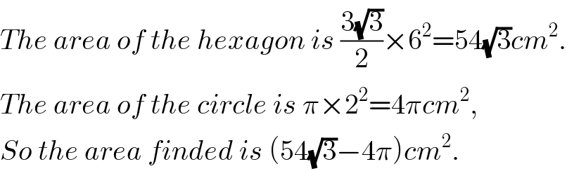 The area of the hexagon is ((3(√3))/2)×6^2 =54(√3)cm^2 .  The area of the circle is π×2^2 =4πcm^2 ,  So the area finded is (54(√3)−4π)cm^2 .  